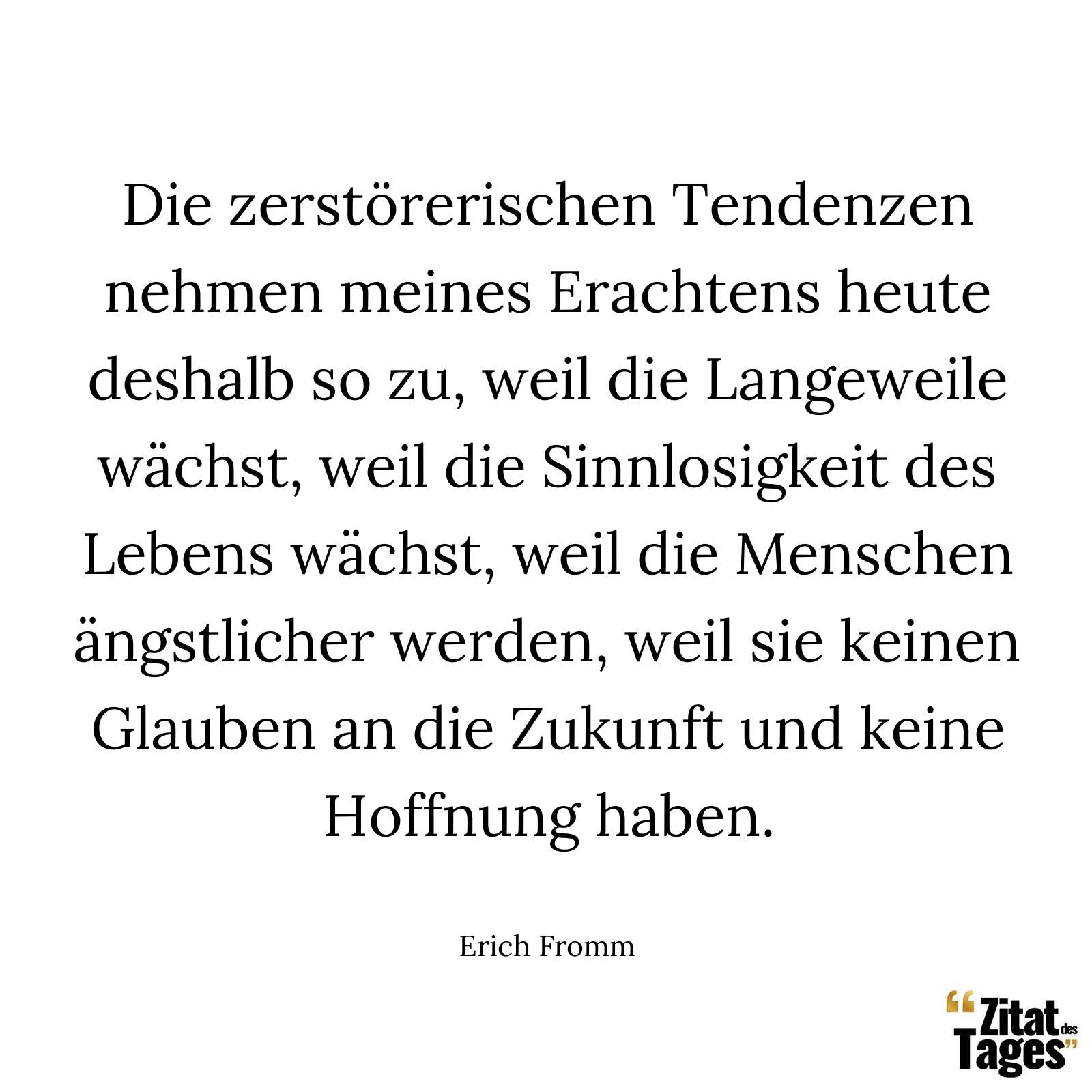 Die zerstörerischen Tendenzen nehmen meines Erachtens heute deshalb so zu, weil die Langeweile wächst, weil die Sinnlosigkeit des Lebens wächst, weil die Menschen ängstlicher werden, weil sie keinen Glauben an die Zukunft und keine Hoffnung haben. - Erich Fromm