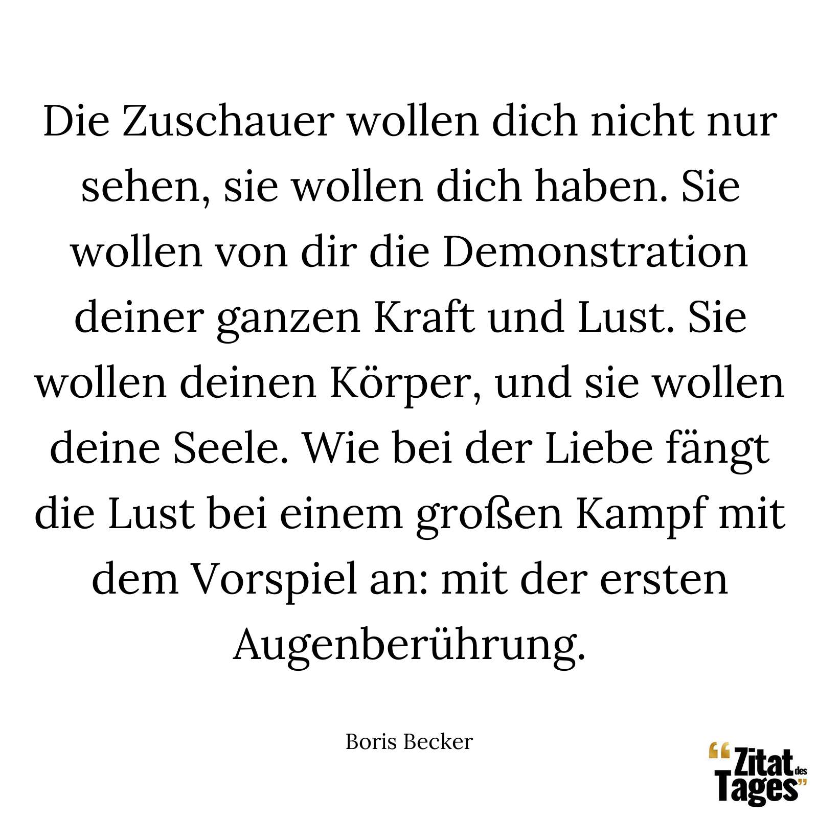 Die Zuschauer wollen dich nicht nur sehen, sie wollen dich haben. Sie wollen von dir die Demonstration deiner ganzen Kraft und Lust. Sie wollen deinen Körper, und sie wollen deine Seele. Wie bei der Liebe fängt die Lust bei einem großen Kampf mit dem Vorspiel an: mit der ersten Augenberührung. - Boris Becker