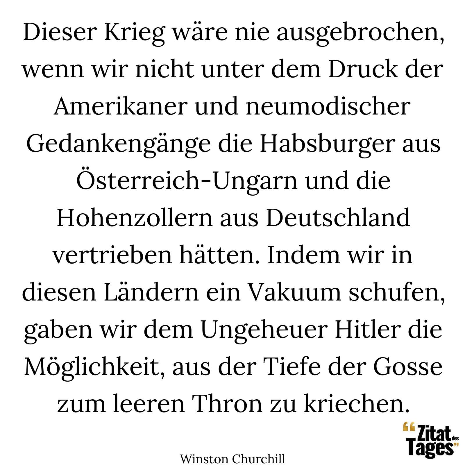 Dieser Krieg wäre nie ausgebrochen, wenn wir nicht unter dem Druck der Amerikaner und neumodischer Gedankengänge die Habsburger aus Österreich-Ungarn und die Hohenzollern aus Deutschland vertrieben hätten. Indem wir in diesen Ländern ein Vakuum schufen, gaben wir dem Ungeheuer Hitler die Möglichkeit, aus der Tiefe der Gosse zum leeren Thron zu kriechen. - Winston Churchill