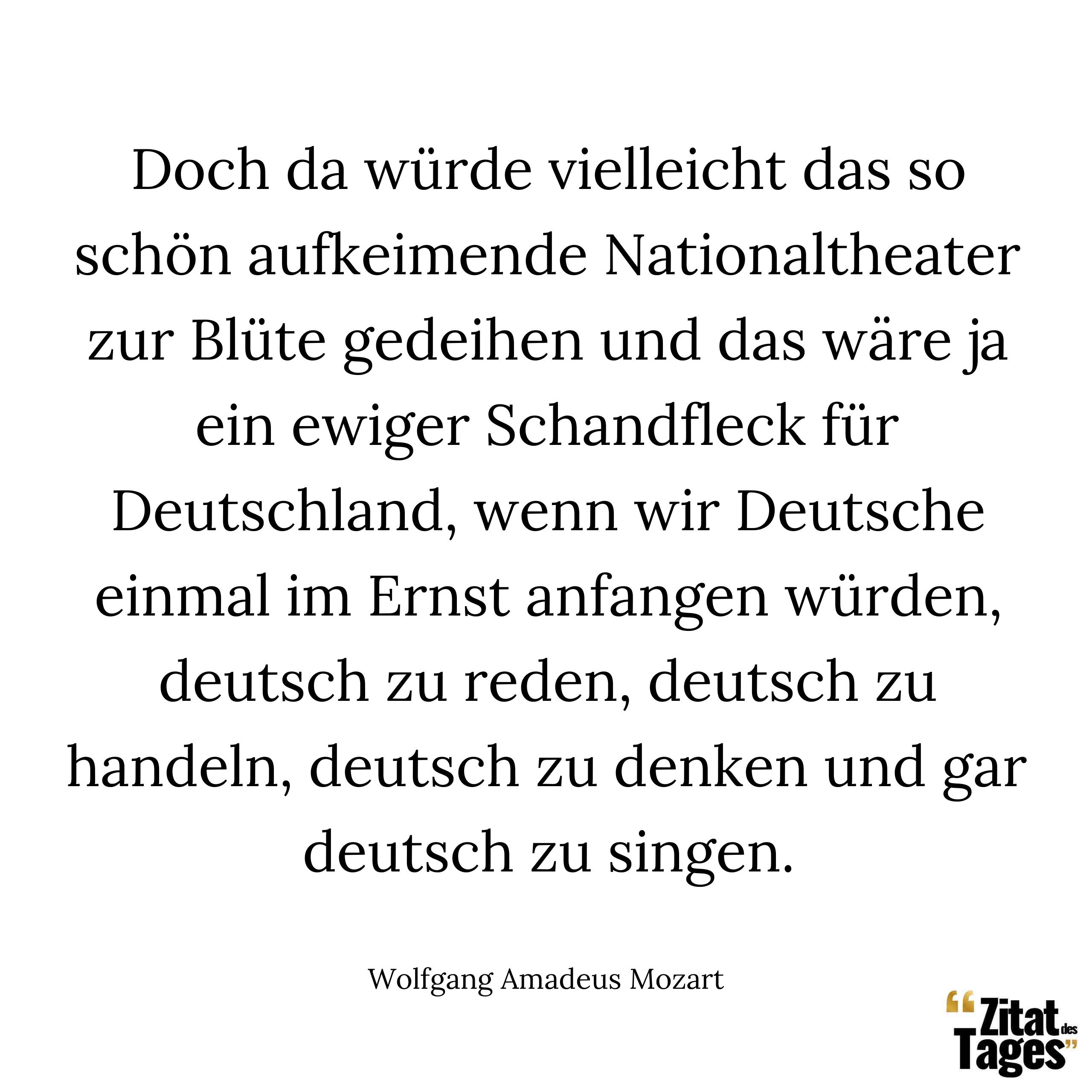 Doch da würde vielleicht das so schön aufkeimende Nationaltheater zur Blüte gedeihen und das wäre ja ein ewiger Schandfleck für Deutschland, wenn wir Deutsche einmal im Ernst anfangen würden, deutsch zu reden, deutsch zu handeln, deutsch zu denken und gar deutsch zu singen. - Wolfgang Amadeus Mozart