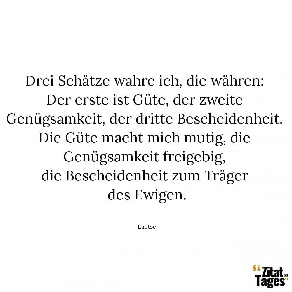 Drei Schätze wahre ich, die währen: Der erste ist Güte, der zweite Genügsamkeit, der dritte Bescheidenheit. Die Güte macht mich mutig, die Genügsamkeit freigebig, die Bescheidenheit zum Träger des Ewigen. - Laotse