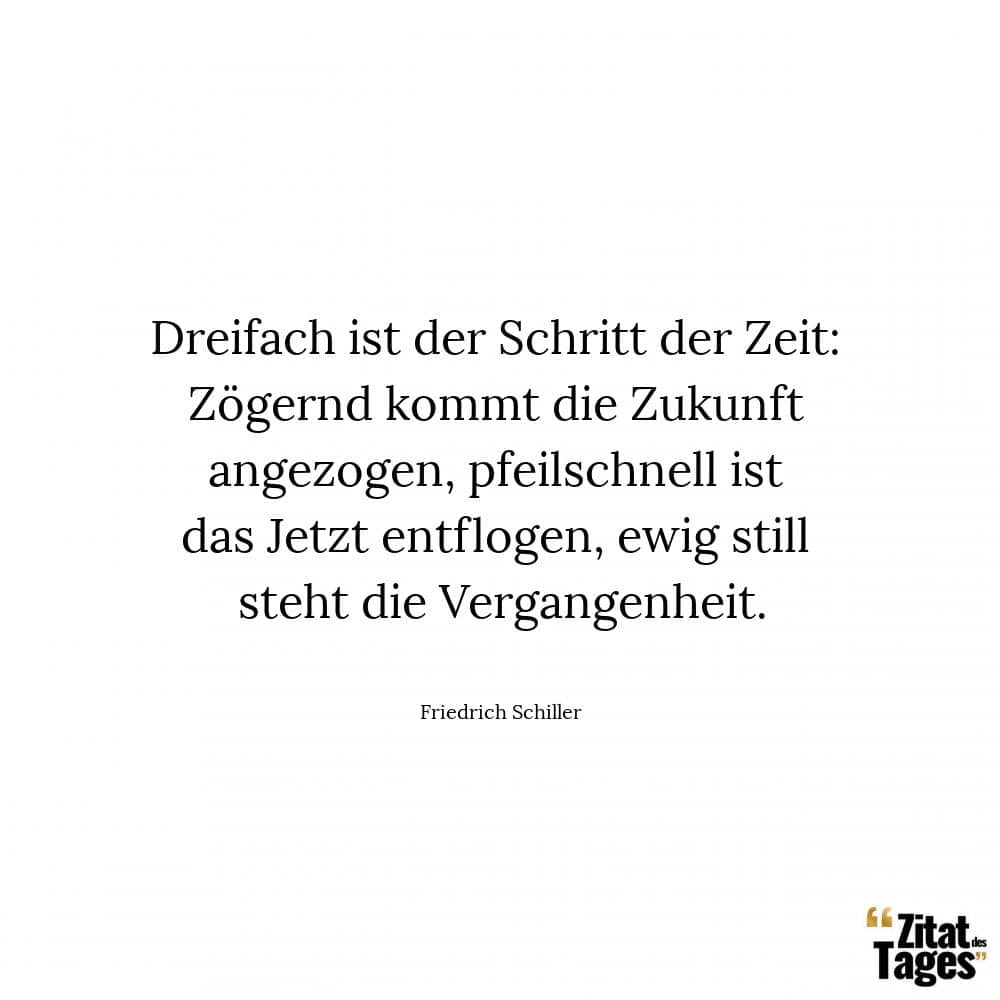 Dreifach ist der Schritt der Zeit: Zögernd kommt die Zukunft angezogen, pfeilschnell ist das Jetzt entflogen, ewig still steht die Vergangenheit. - Friedrich Schiller