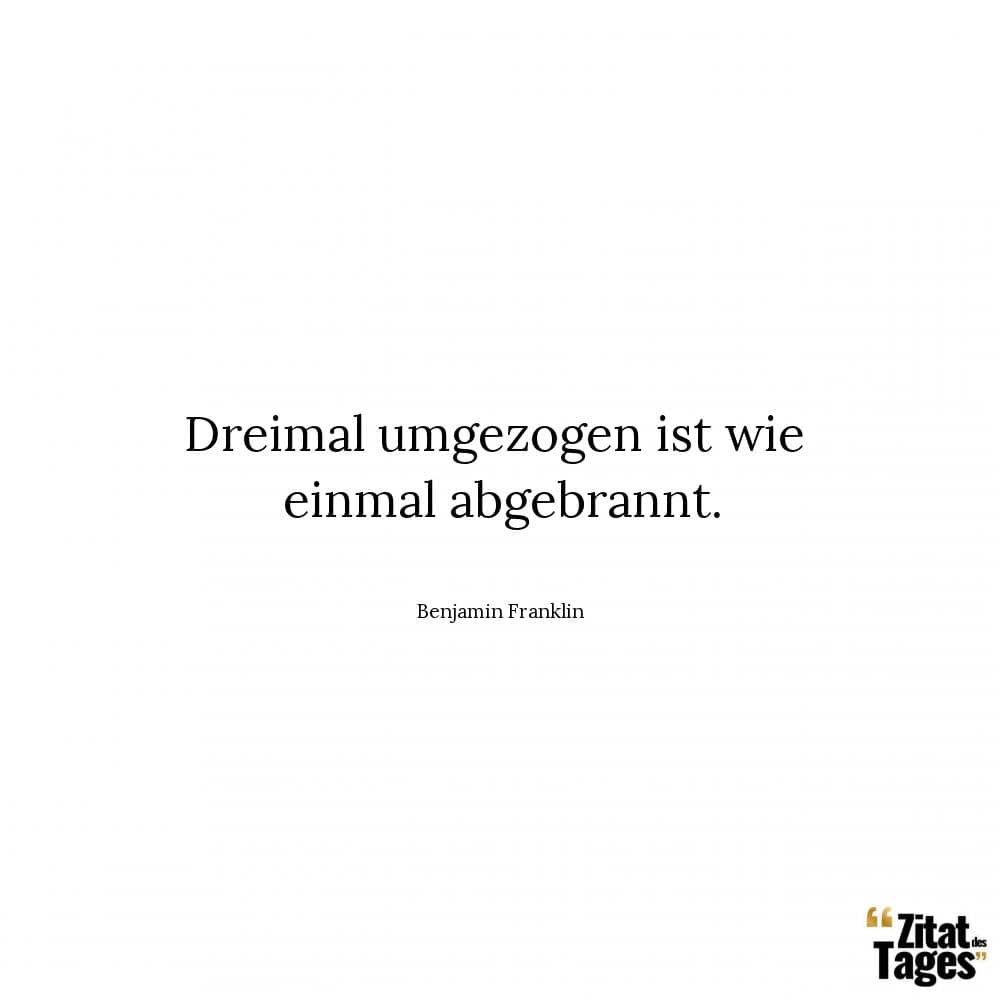 Dreimal umgezogen ist wie einmal abgebrannt. - Benjamin Franklin