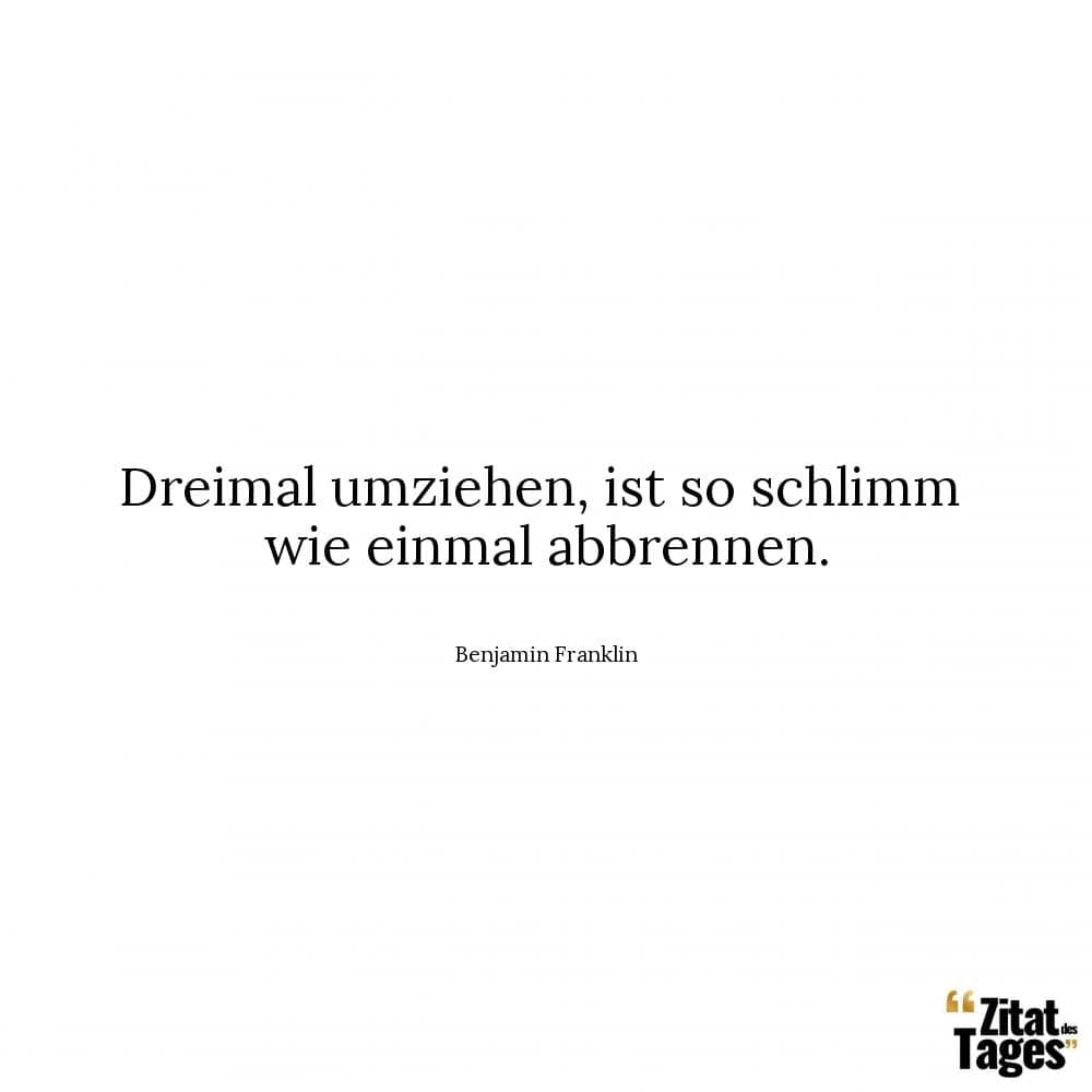 Dreimal umziehen, ist so schlimm wie einmal abbrennen. - Benjamin Franklin