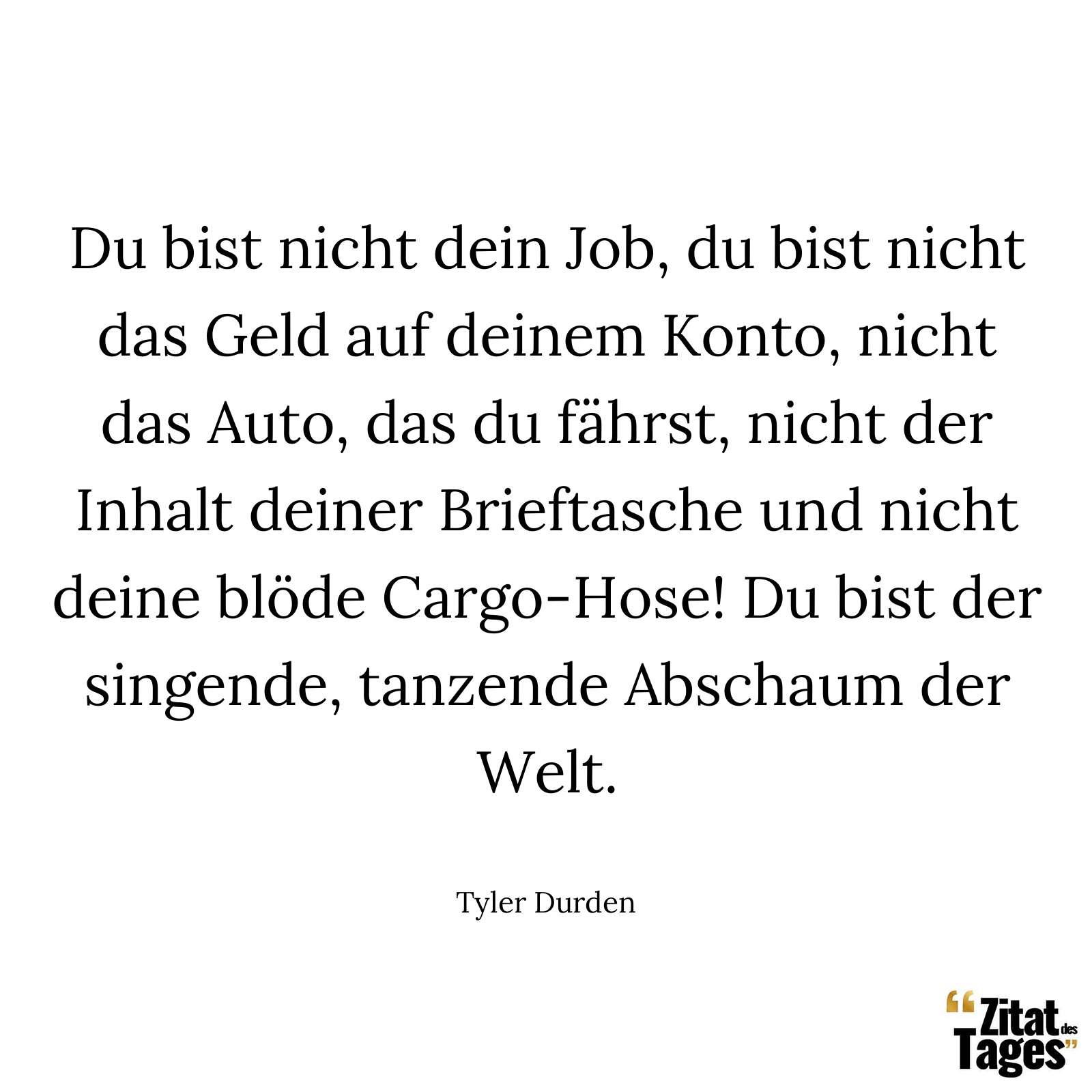 Du bist nicht dein Job, du bist nicht das Geld auf deinem Konto, nicht das Auto, das du fährst, nicht der Inhalt deiner Brieftasche und nicht deine blöde Cargo-Hose! Du bist der singende, tanzende Abschaum der Welt. - Tyler Durden