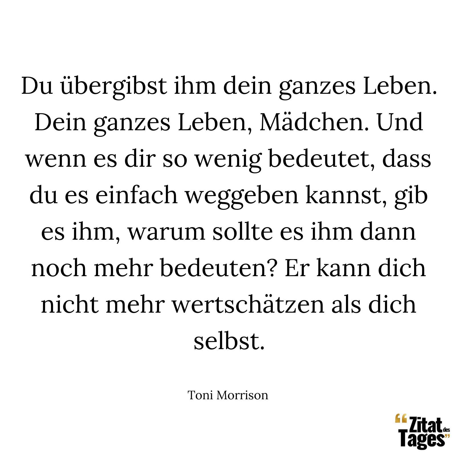 Du übergibst ihm dein ganzes Leben. Dein ganzes Leben, Mädchen. Und wenn es dir so wenig bedeutet, dass du es einfach weggeben kannst, gib es ihm, warum sollte es ihm dann noch mehr bedeuten? Er kann dich nicht mehr wertschätzen als dich selbst. - Toni Morrison