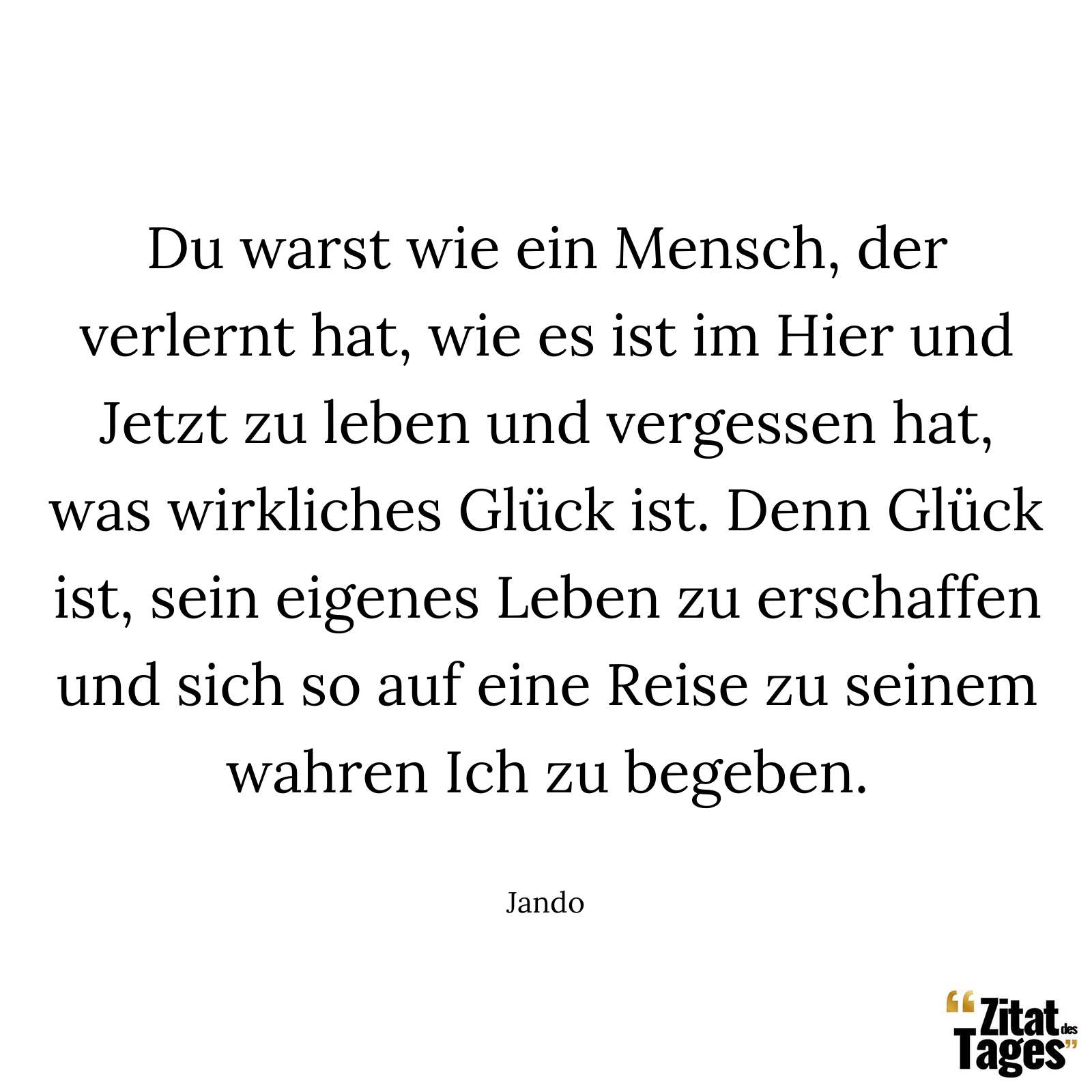 Du warst wie ein Mensch, der verlernt hat, wie es ist im Hier und Jetzt zu leben und vergessen hat, was wirkliches Glück ist. Denn Glück ist, sein eigenes Leben zu erschaffen und sich so auf eine Reise zu seinem wahren Ich zu begeben. - Jando