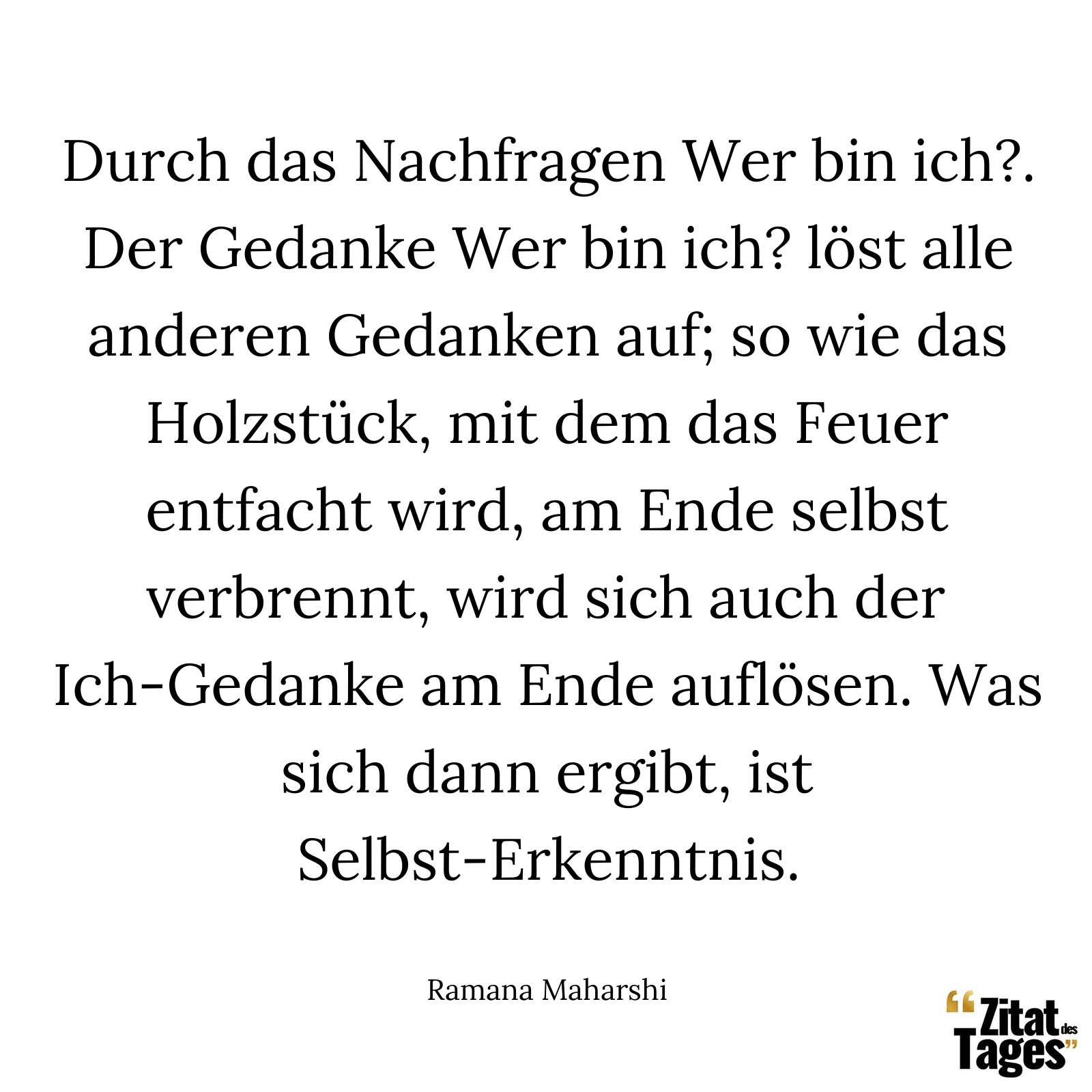 Durch das Nachfragen Wer bin ich?. Der Gedanke Wer bin ich? löst alle anderen Gedanken auf; so wie das Holzstück, mit dem das Feuer entfacht wird, am Ende selbst verbrennt, wird sich auch der Ich-Gedanke am Ende auflösen. Was sich dann ergibt, ist Selbst-Erkenntnis. - Ramana Maharshi