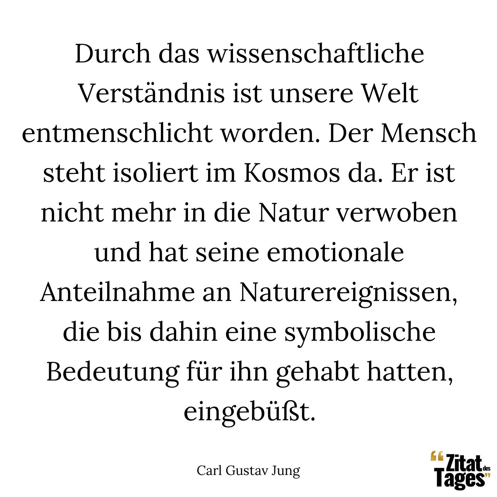 Durch das wissenschaftliche Verständnis ist unsere Welt entmenschlicht worden. Der Mensch steht isoliert im Kosmos da. Er ist nicht mehr in die Natur verwoben und hat seine emotionale Anteilnahme an Naturereignissen, die bis dahin eine symbolische Bedeutung für ihn gehabt hatten, eingebüßt. - Carl Gustav Jung