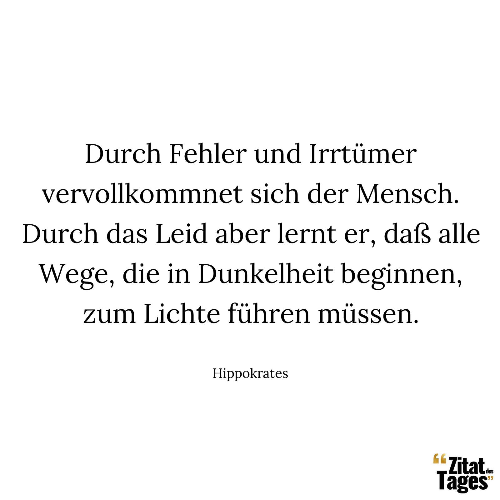 Durch Fehler und Irrtümer vervollkommnet sich der Mensch. Durch das Leid aber lernt er, daß alle Wege, die in Dunkelheit beginnen, zum Lichte führen müssen. - Hippokrates