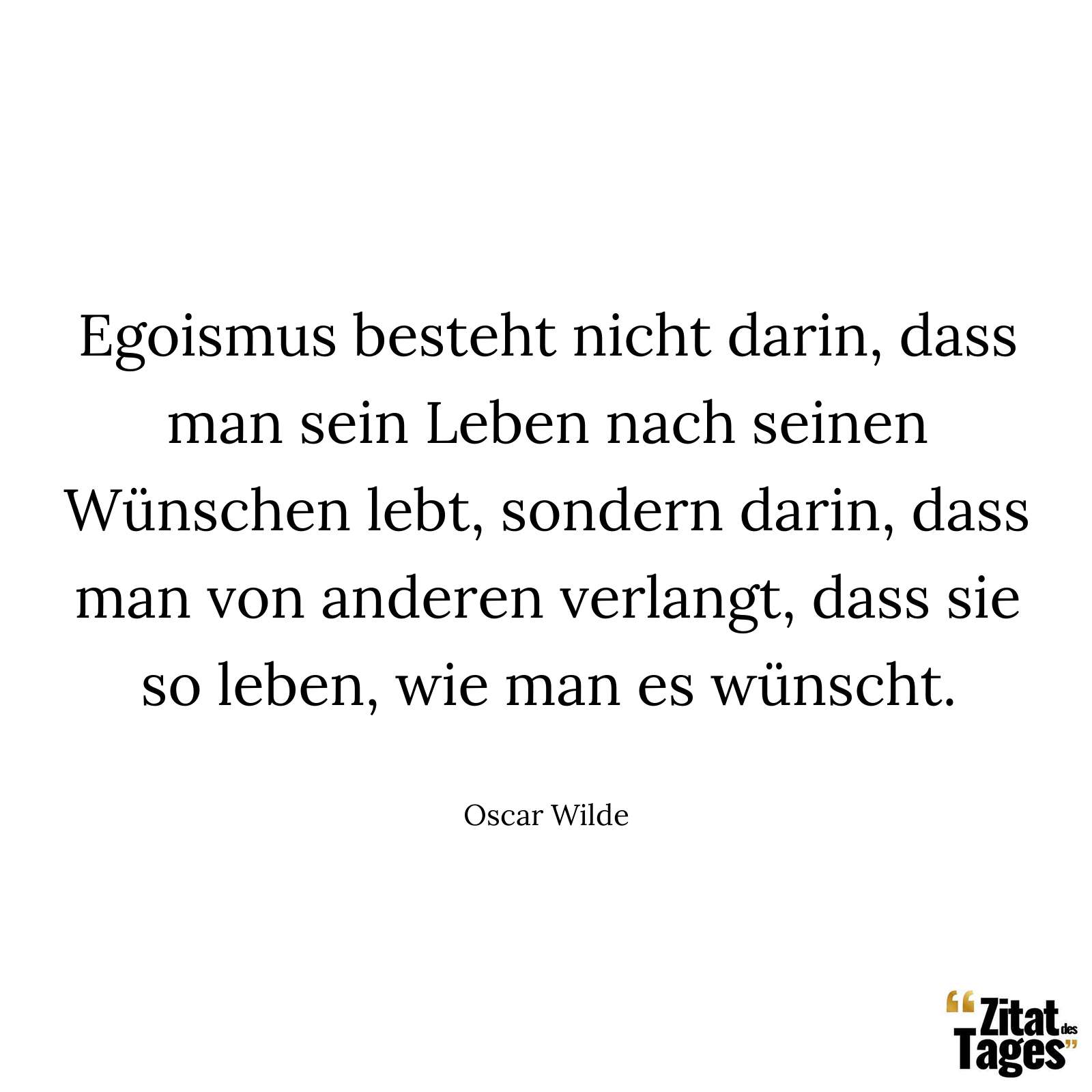 Egoismus besteht nicht darin, dass man sein Leben nach seinen Wünschen lebt, sondern darin, dass man von anderen verlangt, dass sie so leben, wie man es wünscht. - Oscar Wilde