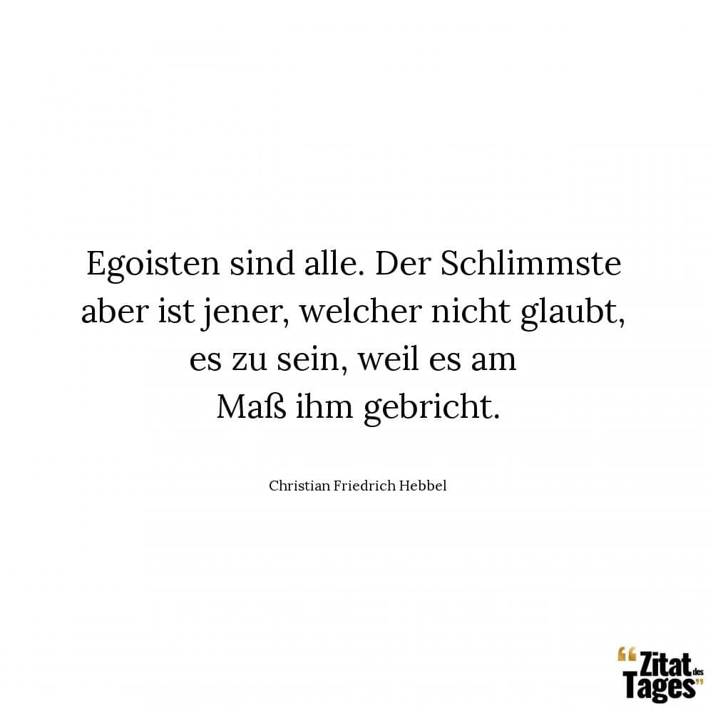 Egoisten sind alle. Der Schlimmste aber ist jener, welcher nicht glaubt, es zu sein, weil es am Maß ihm gebricht. - Christian Friedrich Hebbel