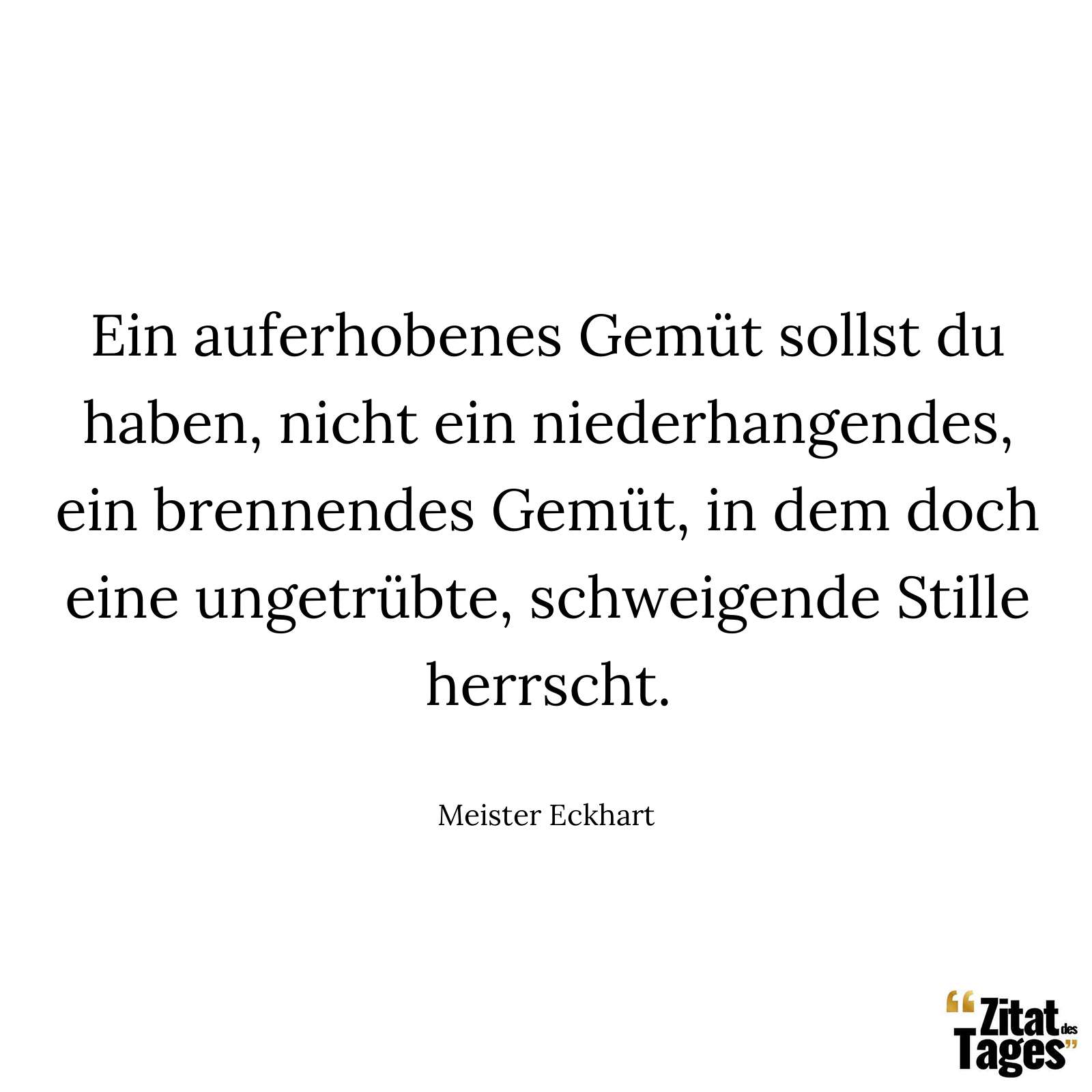 Ein auferhobenes Gemüt sollst du haben, nicht ein niederhangendes, ein brennendes Gemüt, in dem doch eine ungetrübte, schweigende Stille herrscht. - Meister Eckhart