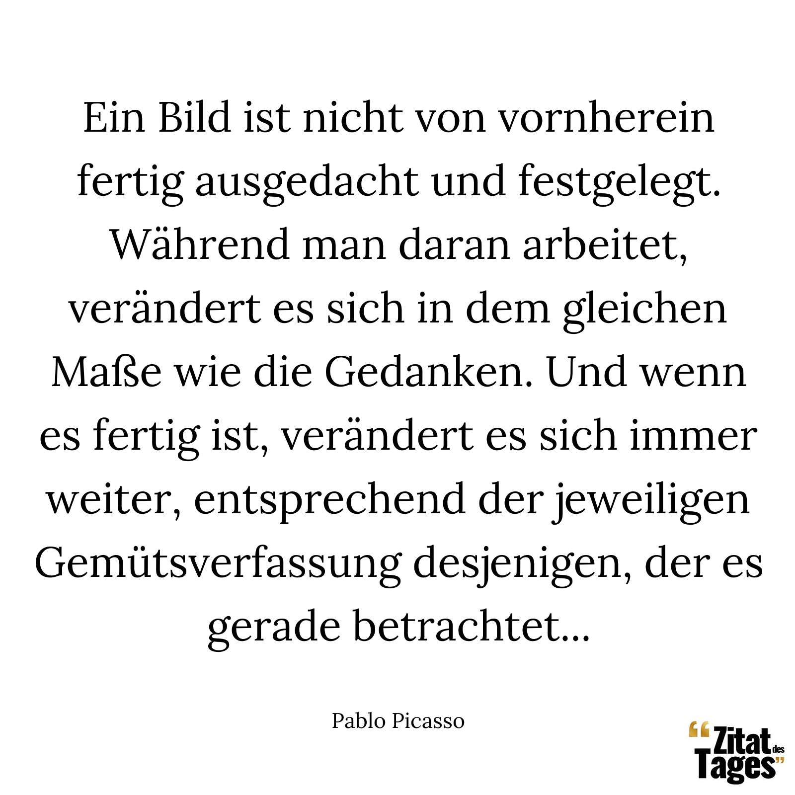 Ein Bild ist nicht von vornherein fertig ausgedacht und festgelegt. Während man daran arbeitet, verändert es sich in dem gleichen Maße wie die Gedanken. Und wenn es fertig ist, verändert es sich immer weiter, entsprechend der jeweiligen Gemütsverfassung desjenigen, der es gerade betrachtet... - Pablo Picasso