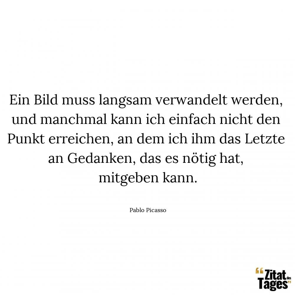 Ein Bild muss langsam verwandelt werden, und manchmal kann ich einfach nicht den Punkt erreichen, an dem ich ihm das Letzte an Gedanken, das es nötig hat, mitgeben kann. - Pablo Picasso