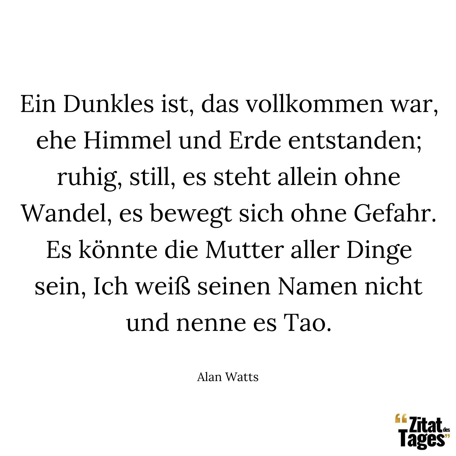 Ein Dunkles ist, das vollkommen war, ehe Himmel und Erde entstanden; ruhig, still, es steht allein ohne Wandel, es bewegt sich ohne Gefahr. Es könnte die Mutter aller Dinge sein, Ich weiß seinen Namen nicht und nenne es Tao. - Alan Watts