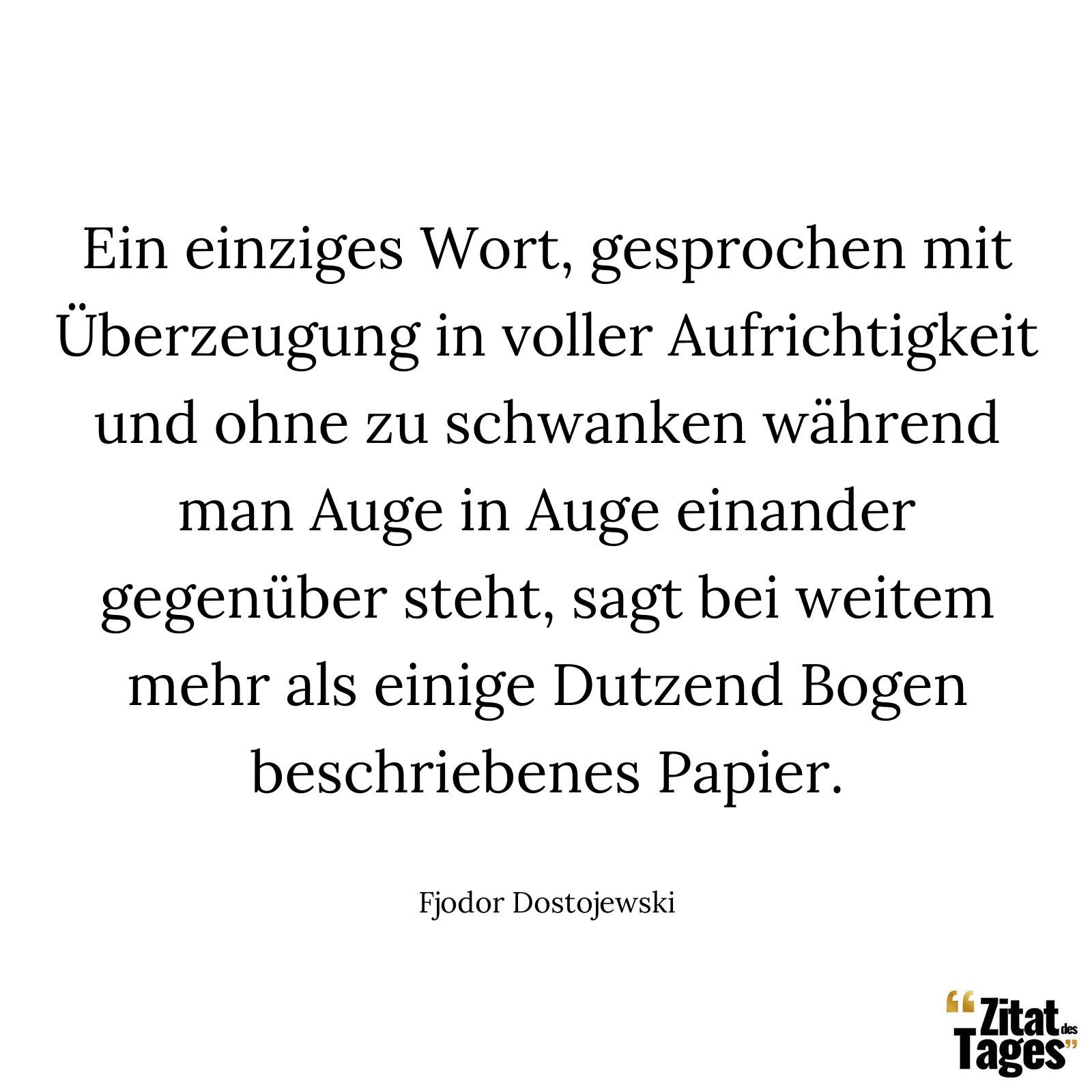 Ein einziges Wort, gesprochen mit Überzeugung in voller Aufrichtigkeit und ohne zu schwanken während man Auge in Auge einander gegenüber steht, sagt bei weitem mehr als einige Dutzend Bogen beschriebenes Papier. - Fjodor Dostojewski