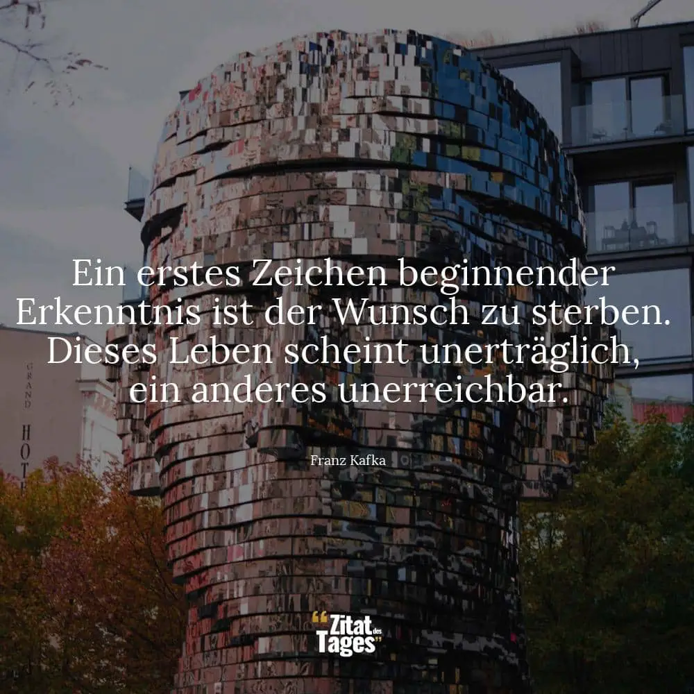 Ein erstes Zeichen beginnender Erkenntnis ist der Wunsch zu sterben. Dieses Leben scheint unerträglich, ein anderes unerreichbar. - Franz Kafka