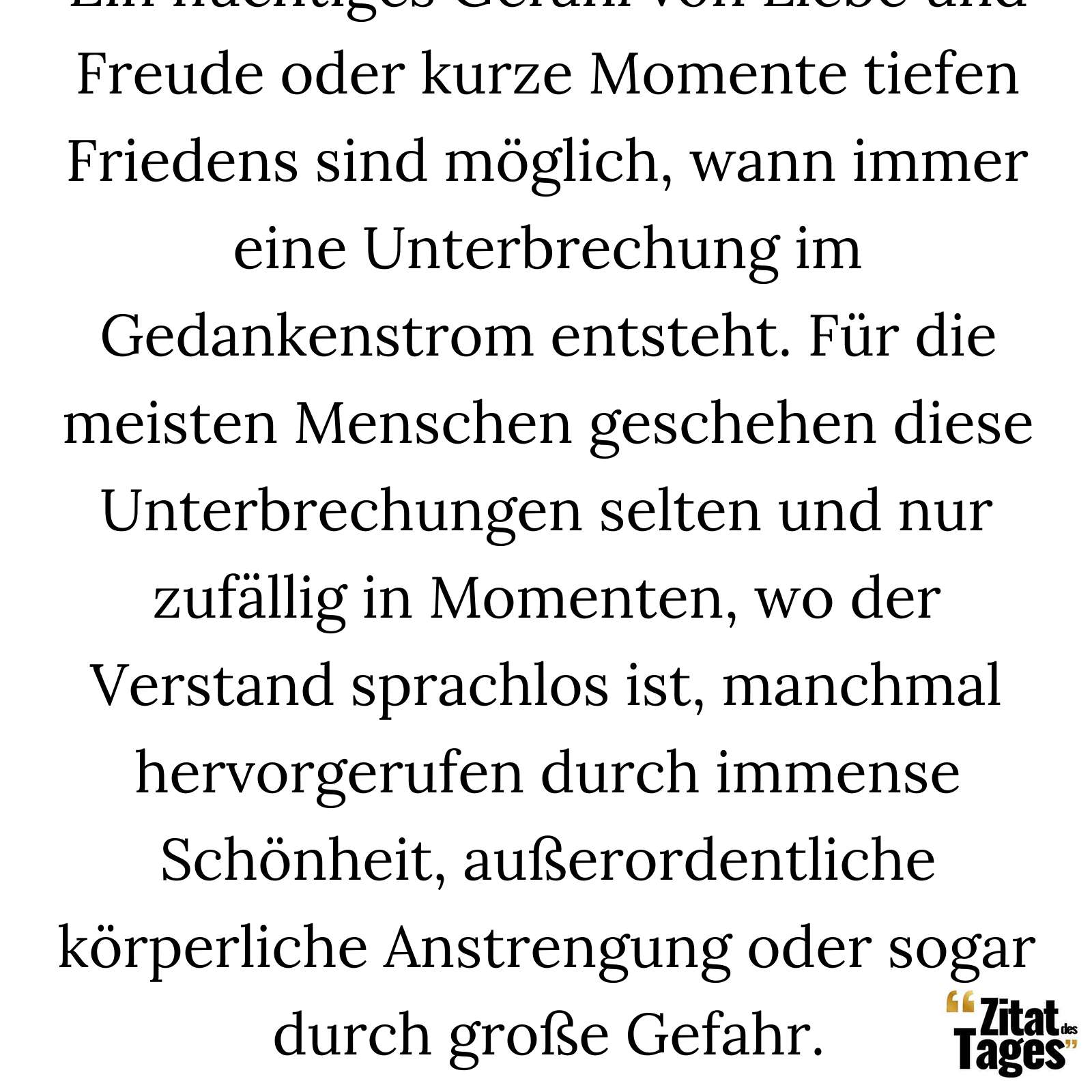 Ein flüchtiges Gefühl von Liebe und Freude oder kurze Momente tiefen Friedens sind möglich, wann immer eine Unterbrechung im Gedankenstrom entsteht. Für die meisten Menschen geschehen diese Unterbrechungen selten und nur zufällig in Momenten, wo der Verstand sprachlos ist, manchmal hervorgerufen durch immense Schönheit, außerordentliche körperliche Anstrengung oder sogar durch große Gefahr. - Eckhart Tolle