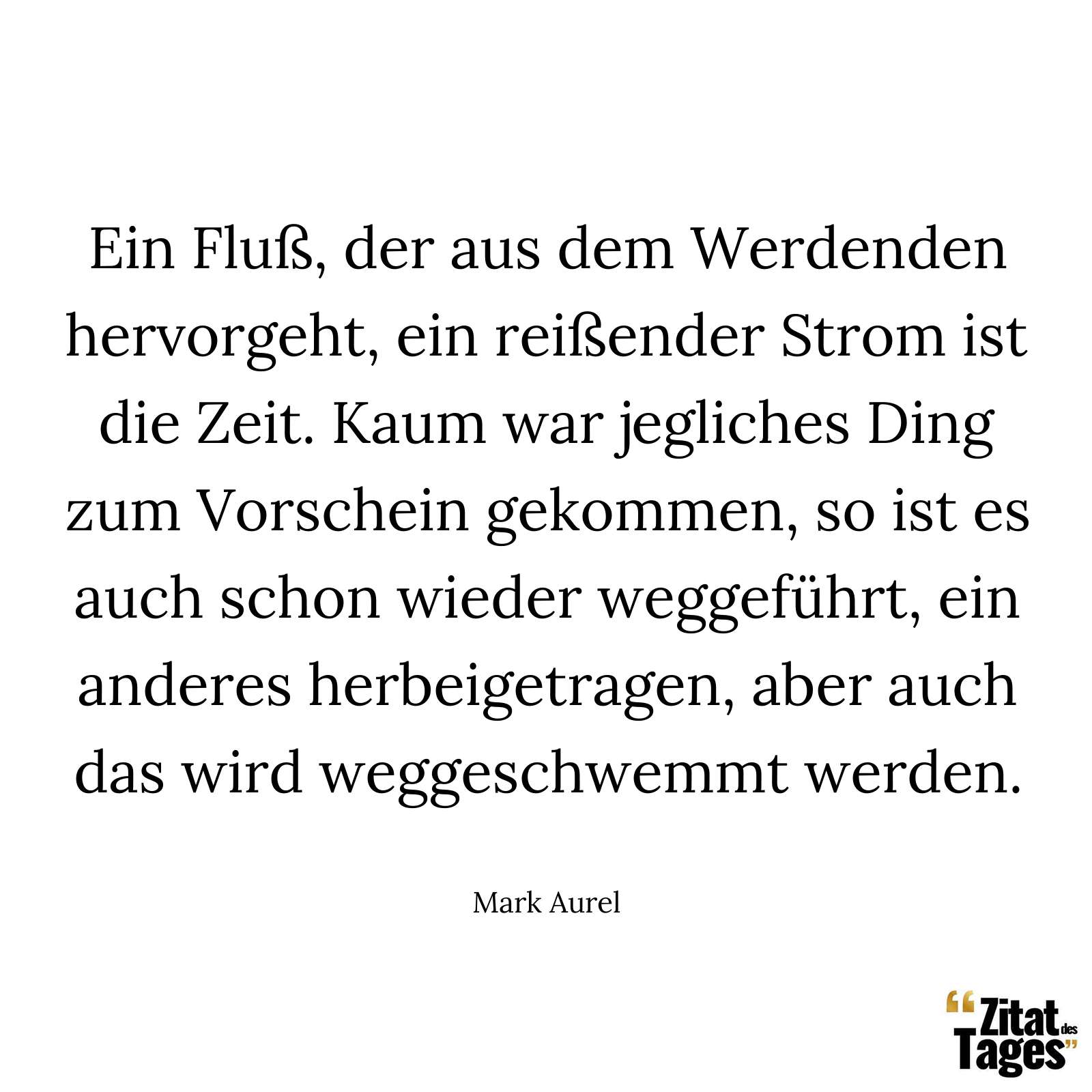 Ein Fluß, der aus dem Werdenden hervorgeht, ein reißender Strom ist die Zeit. Kaum war jegliches Ding zum Vorschein gekommen, so ist es auch schon wieder weggeführt, ein anderes herbeigetragen, aber auch das wird weggeschwemmt werden. - Mark Aurel