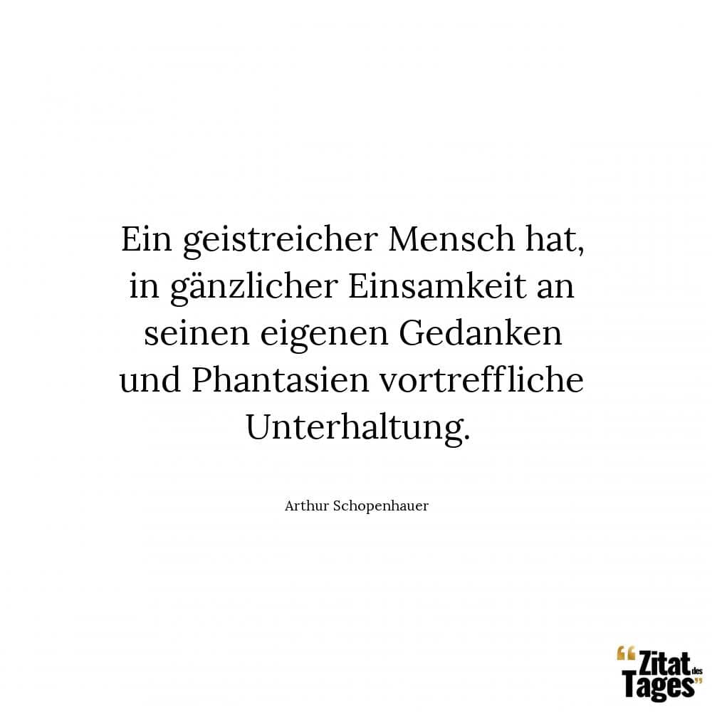 Ein geistreicher Mensch hat, in gänzlicher Einsamkeit an seinen eigenen Gedanken und Phantasien vortreffliche Unterhaltung. - Arthur Schopenhauer
