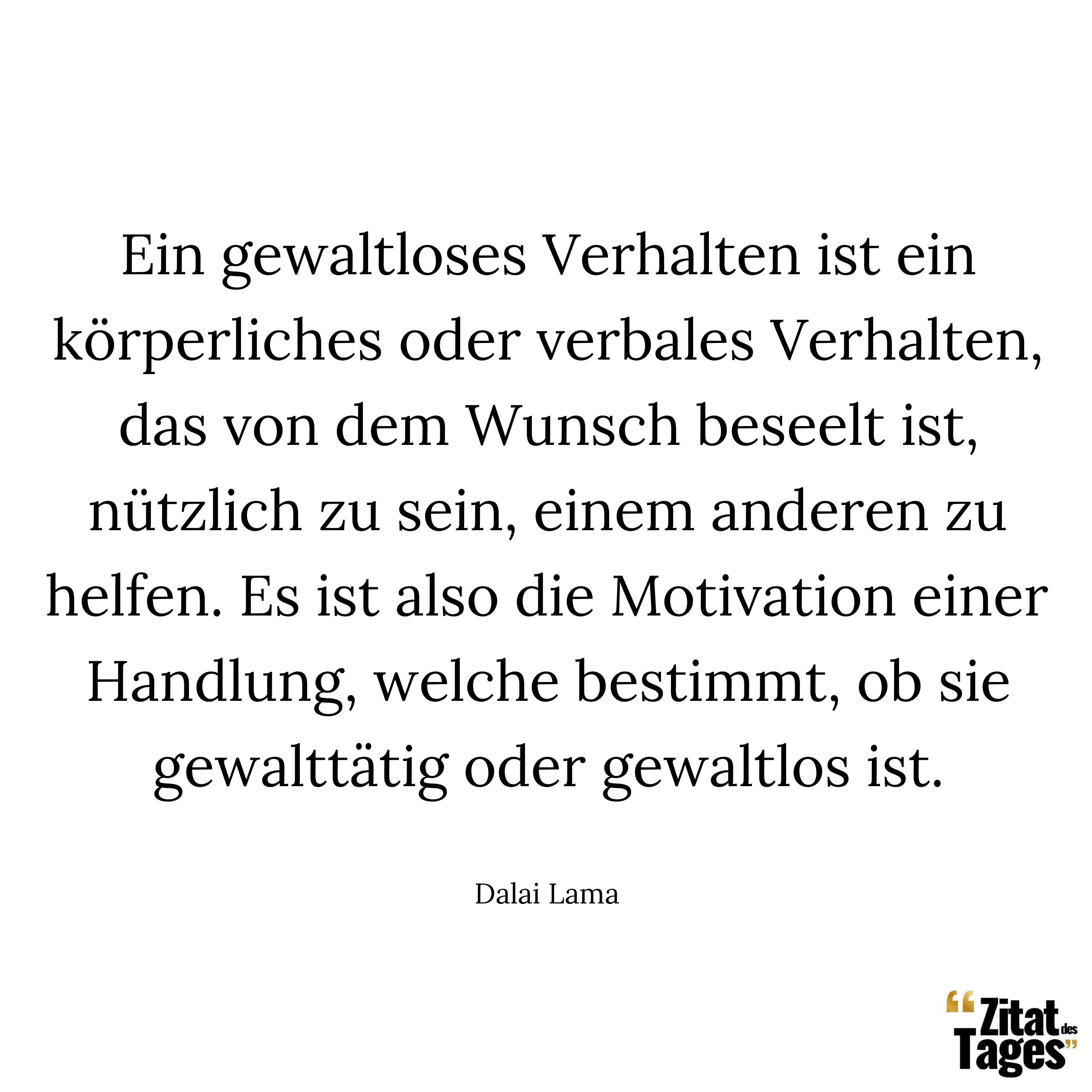 Ein gewaltloses Verhalten ist ein körperliches oder verbales Verhalten, das von dem Wunsch beseelt ist, nützlich zu sein, einem anderen zu helfen. Es ist also die Motivation einer Handlung, welche bestimmt, ob sie gewalttätig oder gewaltlos ist. - Dalai Lama