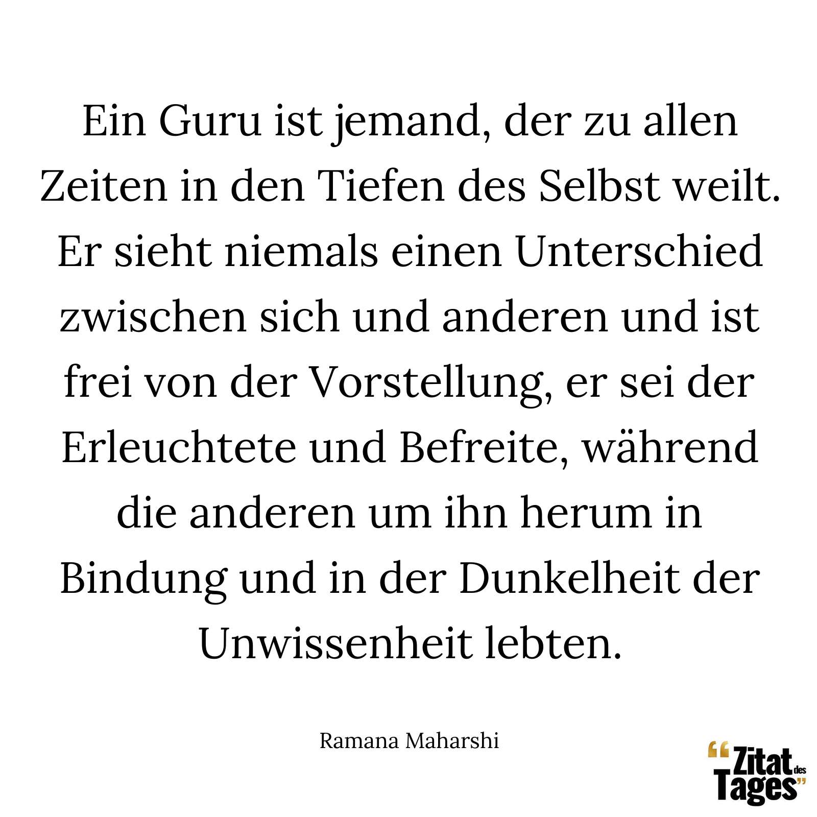 Ein Guru ist jemand, der zu allen Zeiten in den Tiefen des Selbst weilt. Er sieht niemals einen Unterschied zwischen sich und anderen und ist frei von der Vorstellung, er sei der Erleuchtete und Befreite, während die anderen um ihn herum in Bindung und in der Dunkelheit der Unwissenheit lebten. - Ramana Maharshi