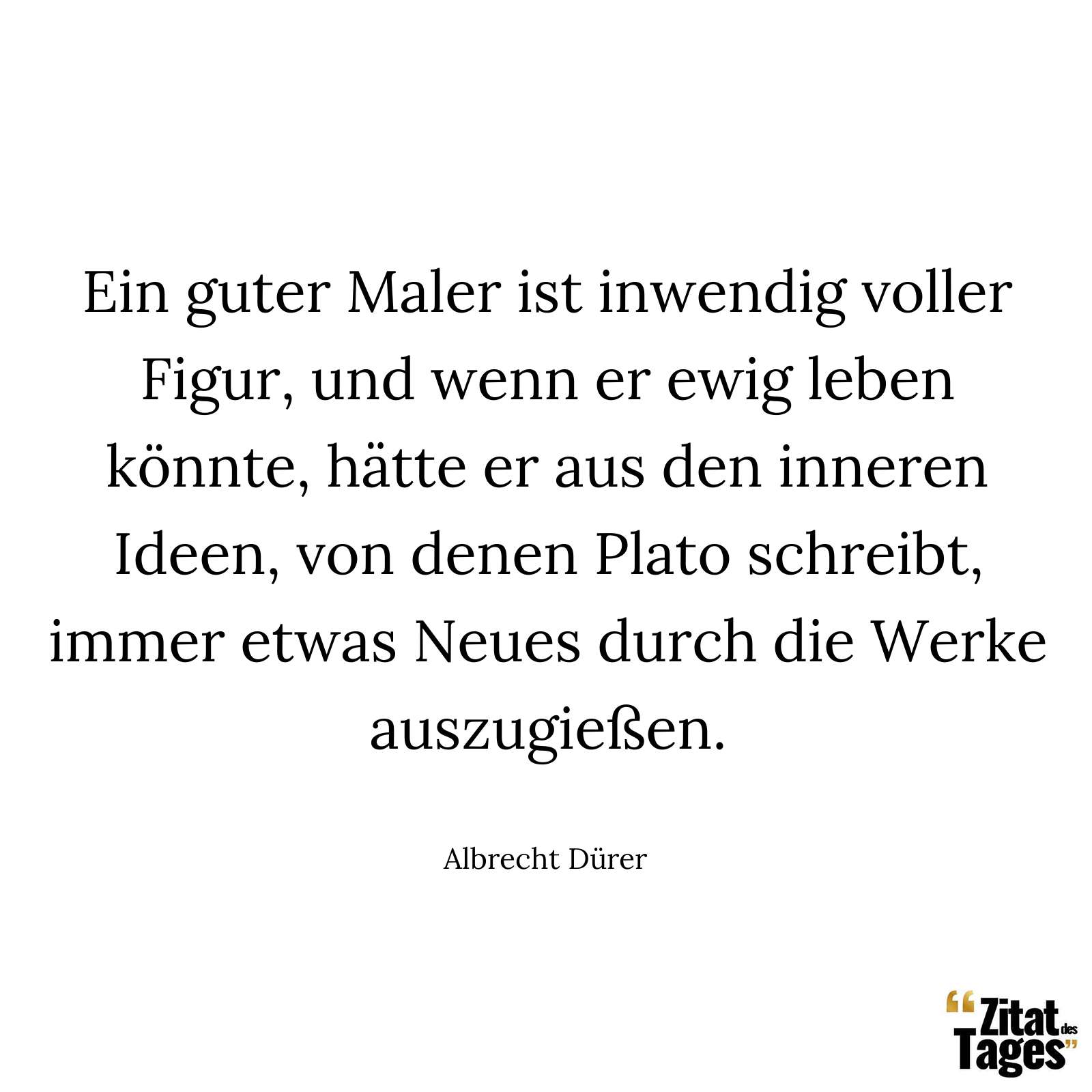 Ein guter Maler ist inwendig voller Figur, und wenn er ewig leben könnte, hätte er aus den inneren Ideen, von denen Plato schreibt, immer etwas Neues durch die Werke auszugießen. - Albrecht Dürer