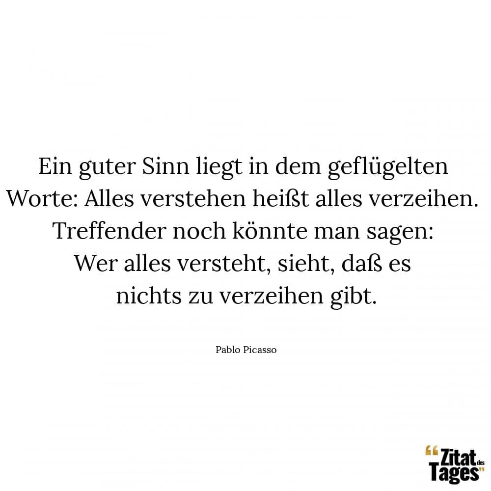 Ein guter Sinn liegt in dem geflügelten Worte: Alles verstehen heißt alles verzeihen. Treffender noch könnte man sagen: Wer alles versteht, sieht, daß es nichts zu verzeihen gibt. - Pablo Picasso