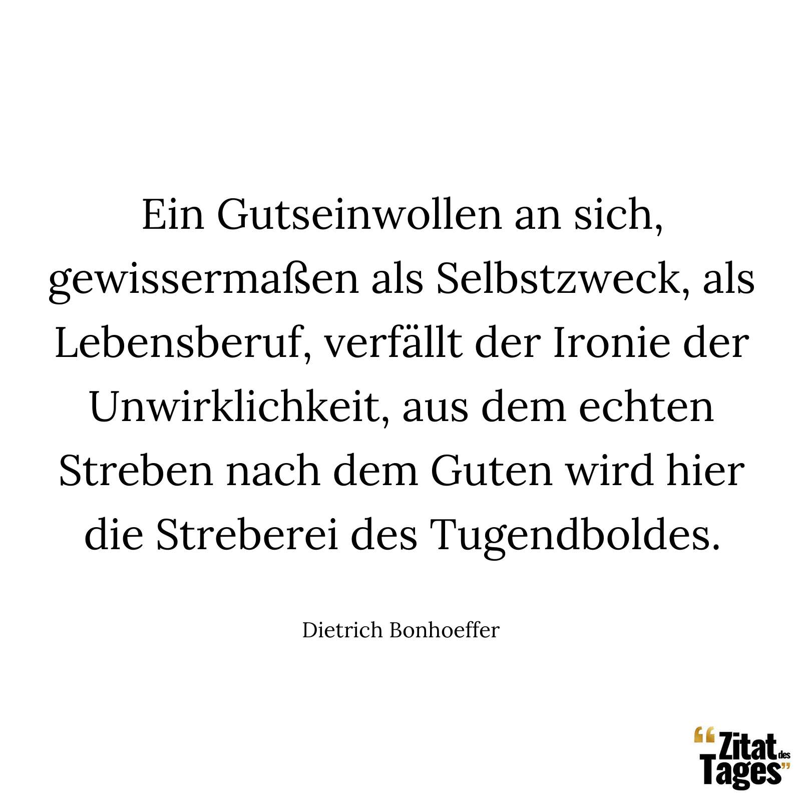 Ein Gutseinwollen an sich, gewissermaßen als Selbstzweck, als Lebensberuf, verfällt der Ironie der Unwirklichkeit, aus dem echten Streben nach dem Guten wird hier die Streberei des Tugendboldes. - Dietrich Bonhoeffer