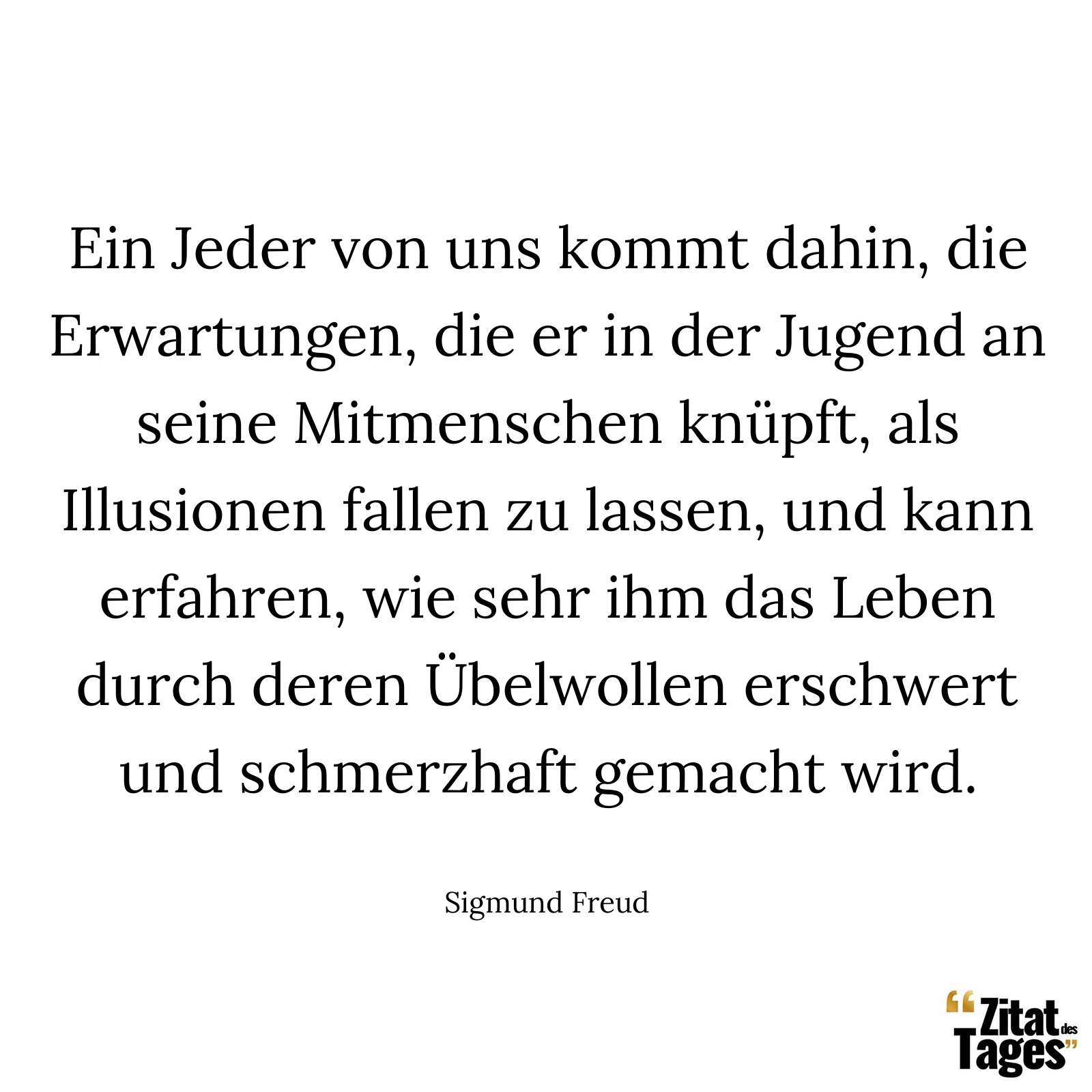 Ein Jeder von uns kommt dahin, die Erwartungen, die er in der Jugend an seine Mitmenschen knüpft, als Illusionen fallen zu lassen, und kann erfahren, wie sehr ihm das Leben durch deren Übelwollen erschwert und schmerzhaft gemacht wird. - Sigmund Freud