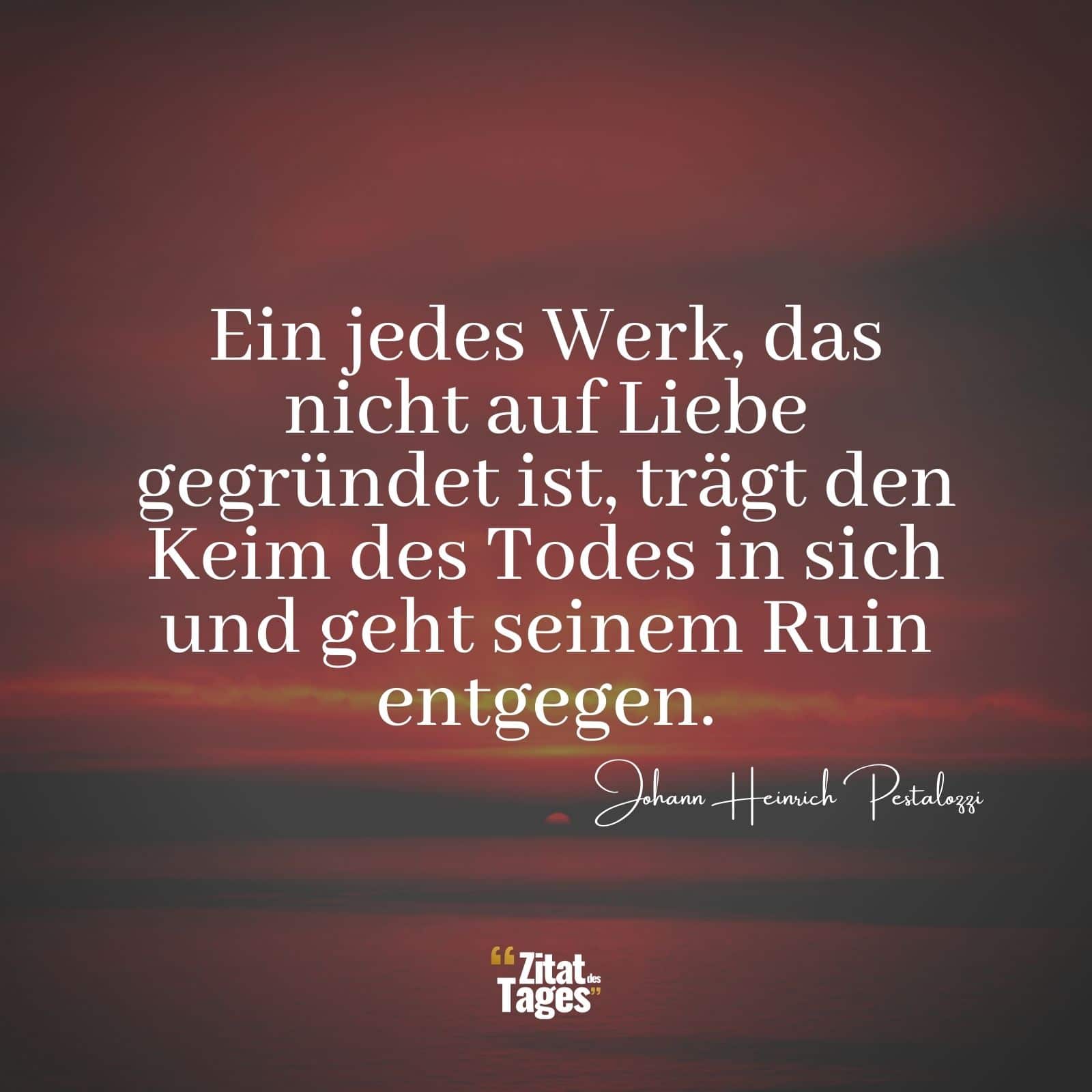 Ein jedes Werk, das nicht auf Liebe gegründet ist, trägt den Keim des Todes in sich und geht seinem Ruin entgegen. - Johann Heinrich Pestalozzi