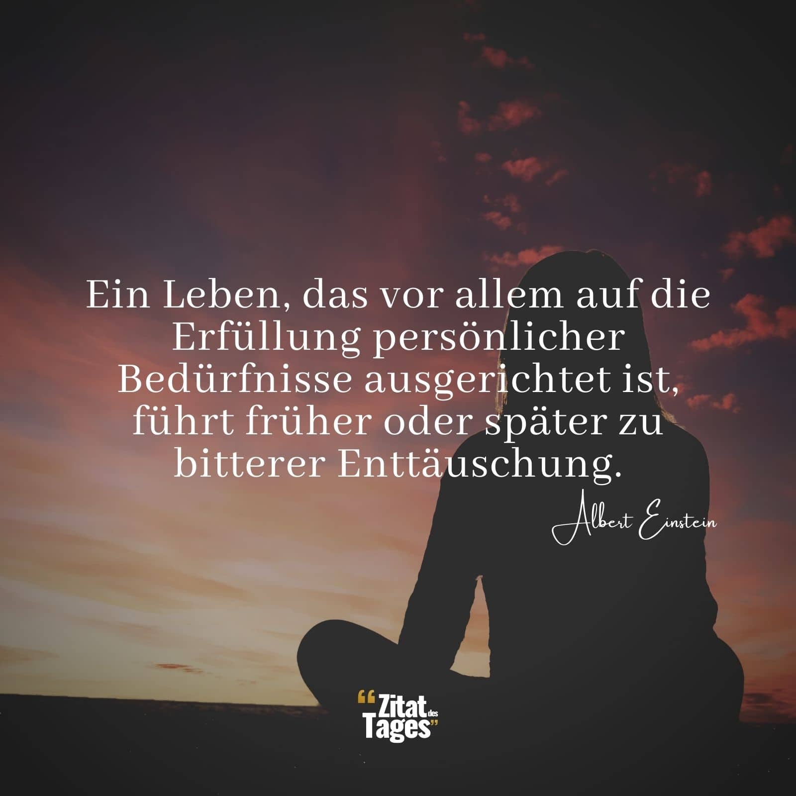 Ein Leben, das vor allem auf die Erfüllung persönlicher Bedürfnisse ausgerichtet ist, führt früher oder später zu bitterer Enttäuschung. - Albert Einstein