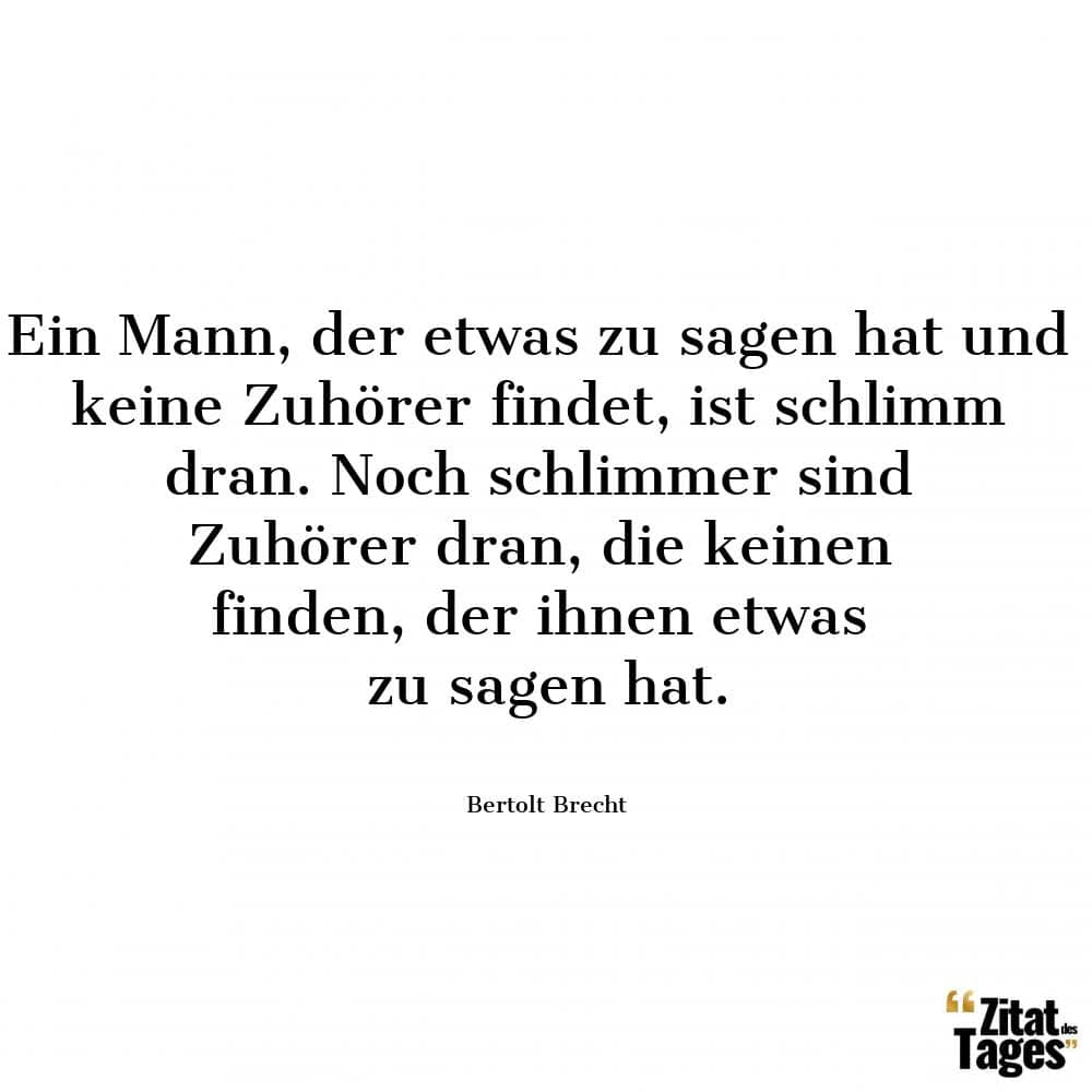 Ein Mann, der etwas zu sagen hat und keine Zuhörer findet, ist schlimm dran. Noch schlimmer sind Zuhörer dran, die keinen finden, der ihnen etwas zu sagen hat. - Bertolt Brecht