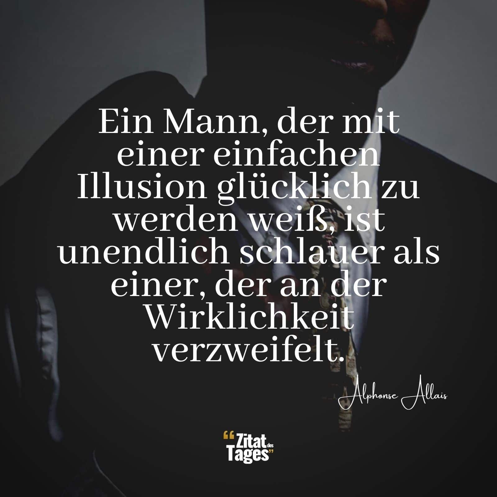 Ein Mann, der mit einer einfachen Illusion glücklich zu werden weiß, ist unendlich schlauer als einer, der an der Wirklichkeit verzweifelt. - Alphonse Allais