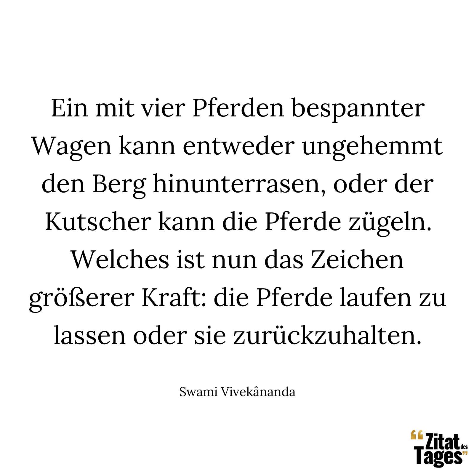 Ein mit vier Pferden bespannter Wagen kann entweder ungehemmt den Berg hinunterrasen, oder der Kutscher kann die Pferde zügeln. Welches ist nun das Zeichen größerer Kraft: die Pferde laufen zu lassen oder sie zurückzuhalten. - Swami Vivekânanda