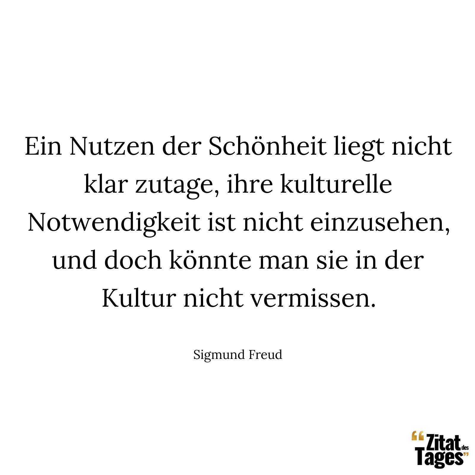 Ein Nutzen der Schönheit liegt nicht klar zutage, ihre kulturelle Notwendigkeit ist nicht einzusehen, und doch könnte man sie in der Kultur nicht vermissen. - Sigmund Freud