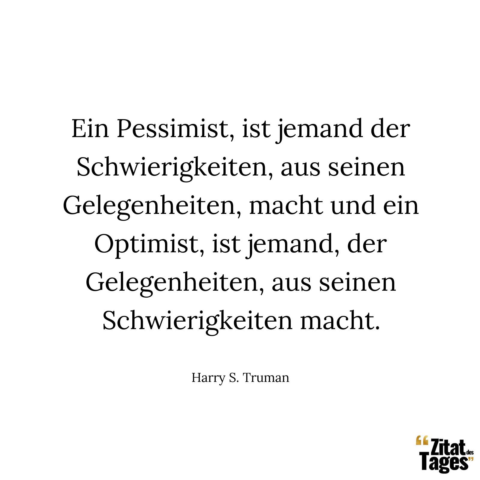 Ein Pessimist, ist jemand der Schwierigkeiten, aus seinen Gelegenheiten, macht und ein Optimist, ist jemand, der Gelegenheiten, aus seinen Schwierigkeiten macht. - Harry S. Truman