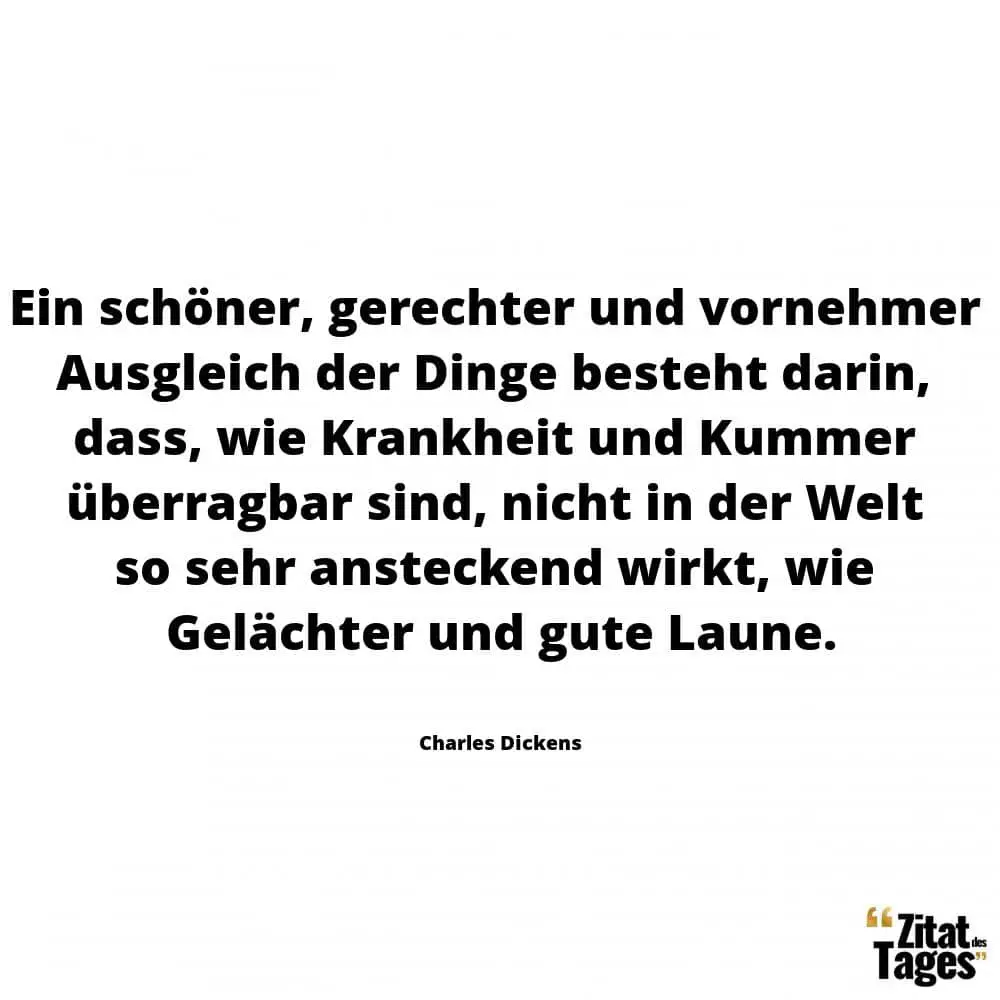 Ein schöner, gerechter und vornehmer Ausgleich der Dinge besteht darin, dass, wie Krankheit und Kummer überragbar sind, nicht in der Welt so sehr ansteckend wirkt, wie Gelächter und gute Laune. - Charles Dickens