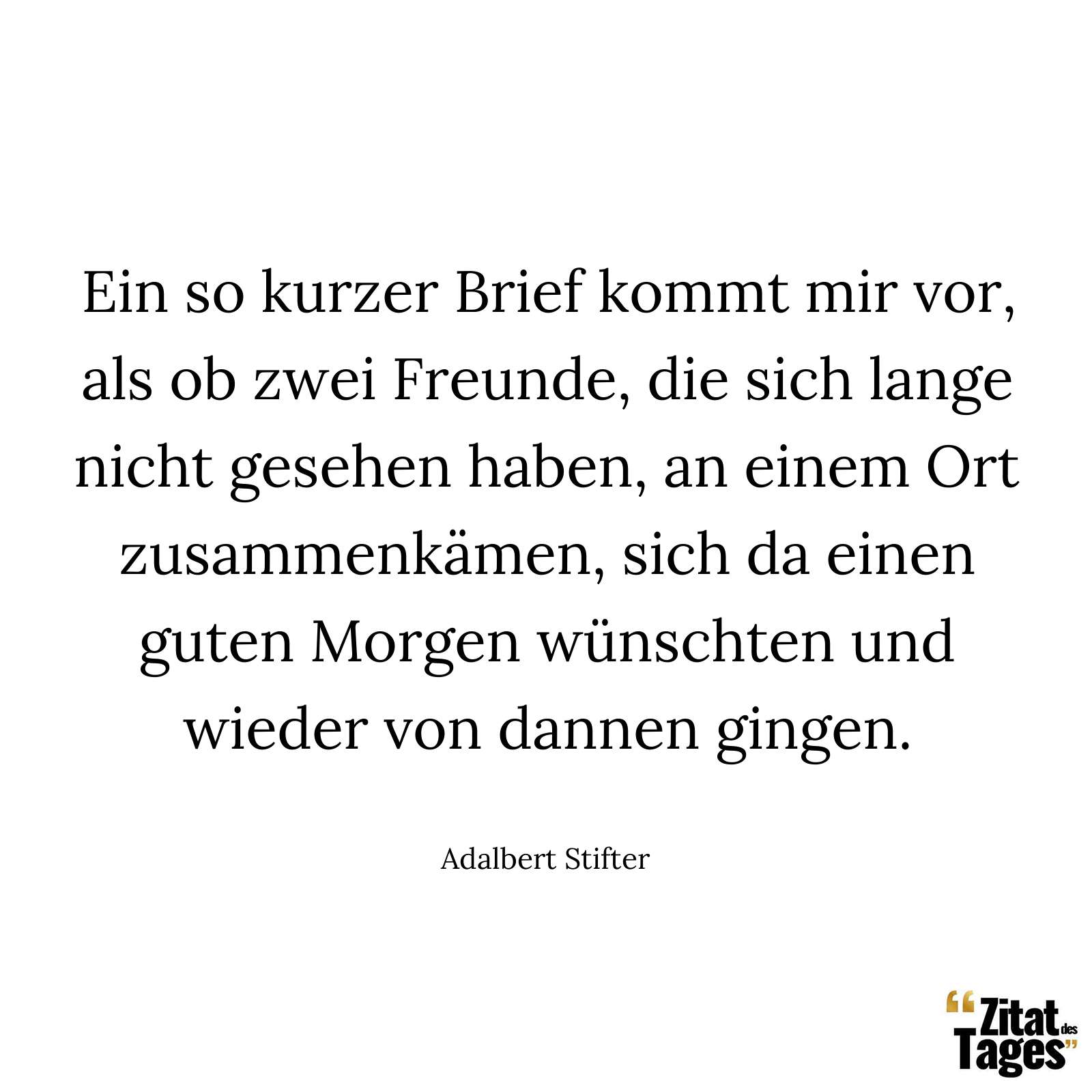 Ein so kurzer Brief kommt mir vor, als ob zwei Freunde, die sich lange nicht gesehen haben, an einem Ort zusammenkämen, sich da einen guten Morgen wünschten und wieder von dannen gingen. - Adalbert Stifter