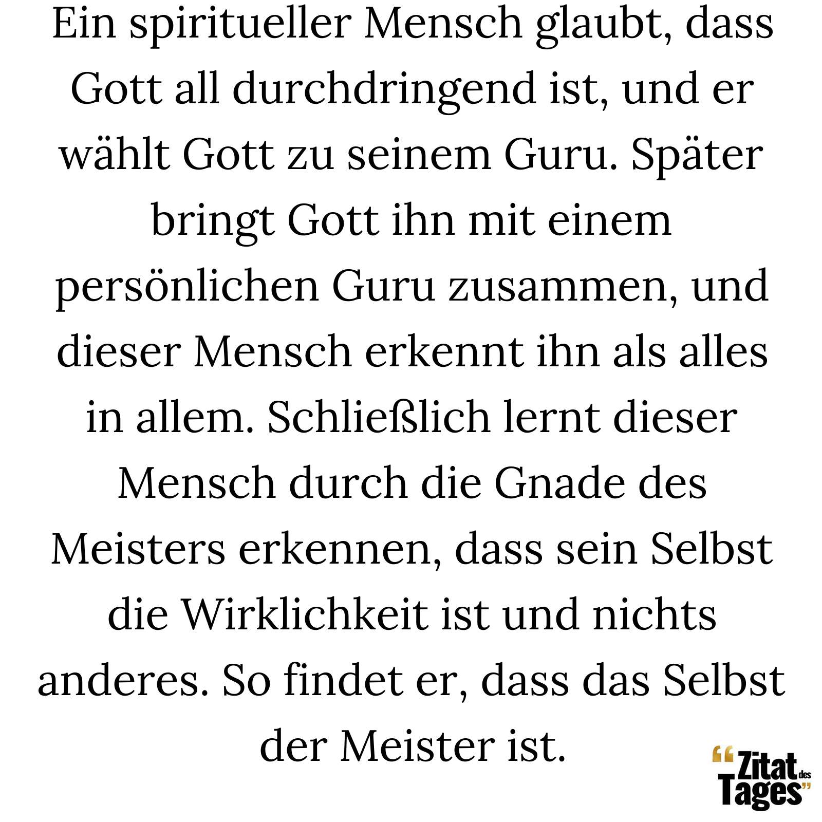 Ein spiritueller Mensch glaubt, dass Gott all durchdringend ist, und er wählt Gott zu seinem Guru. Später bringt Gott ihn mit einem persönlichen Guru zusammen, und dieser Mensch erkennt ihn als alles in allem. Schließlich lernt dieser Mensch durch die Gnade des Meisters erkennen, dass sein Selbst die Wirklichkeit ist und nichts anderes. So findet er, dass das Selbst der Meister ist. - Ramana Maharshi