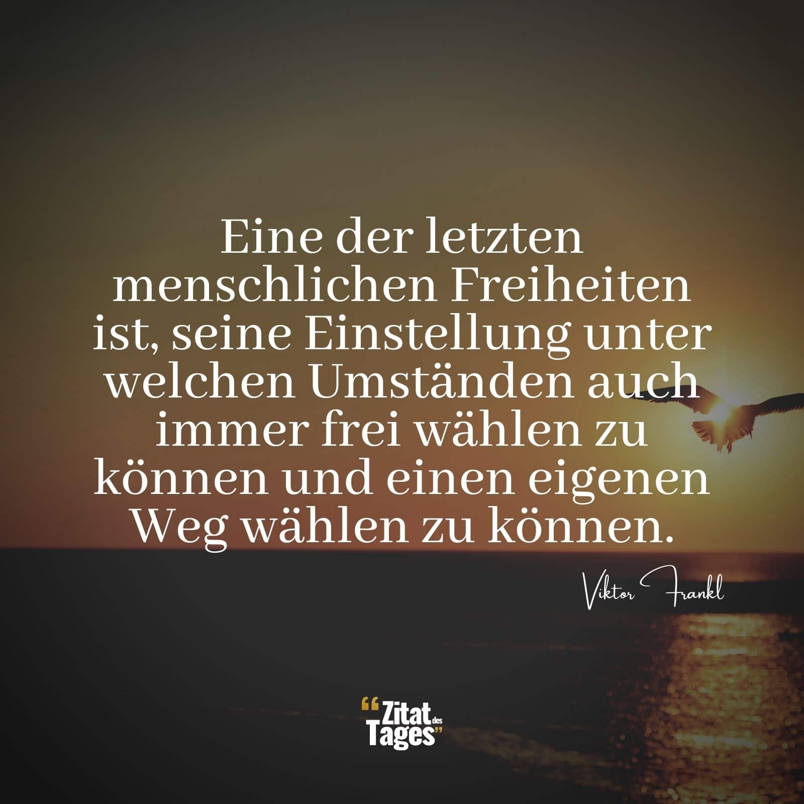 Eine der letzten menschlichen Freiheiten ist, seine Einstellung unter welchen Umständen auch immer frei wählen zu können und einen eigenen Weg wählen zu können. - Viktor Frankl