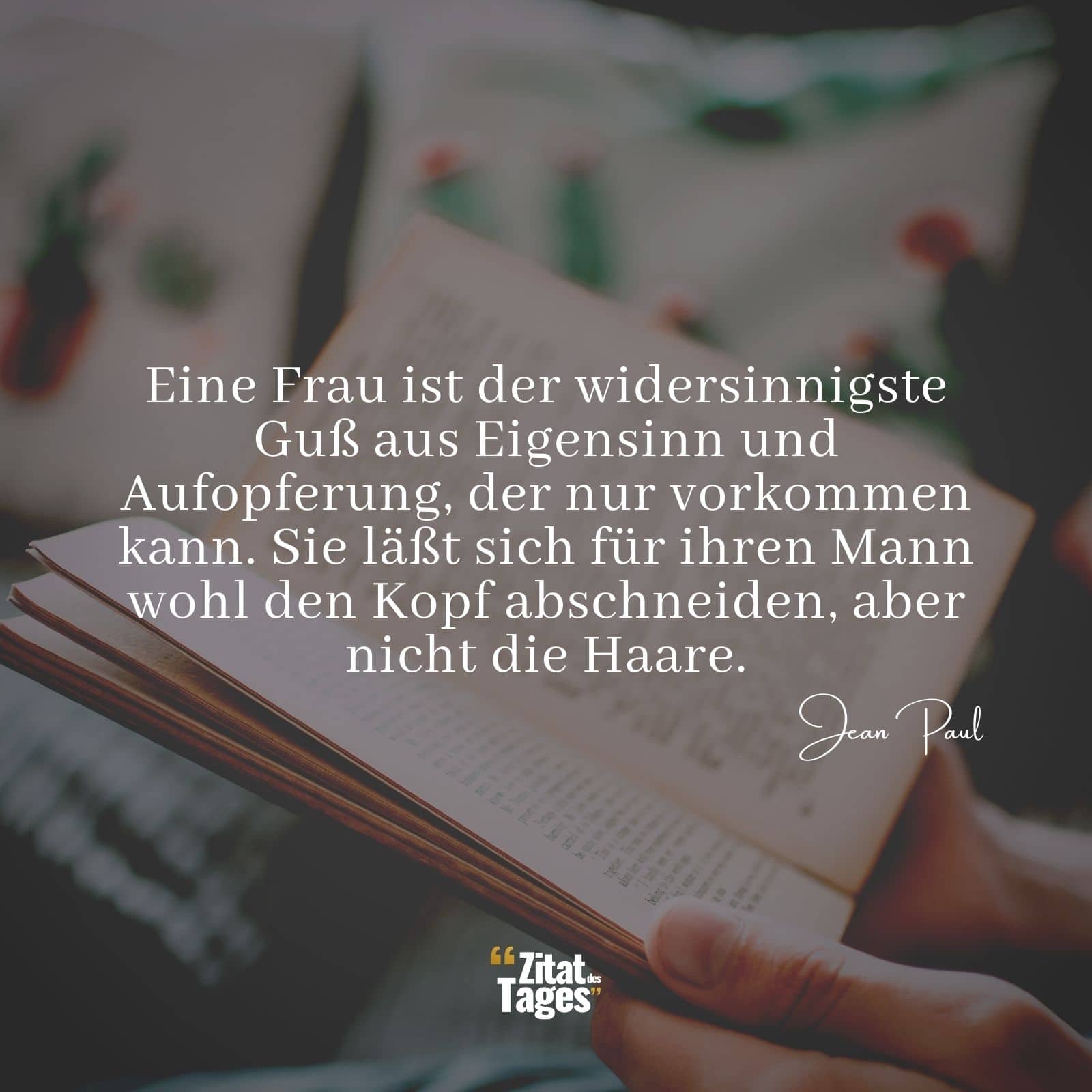 Eine Frau ist der widersinnigste Guß aus Eigensinn und Aufopferung, der nur vorkommen kann. Sie läßt sich für ihren Mann wohl den Kopf abschneiden, aber nicht die Haare. - Jean Paul