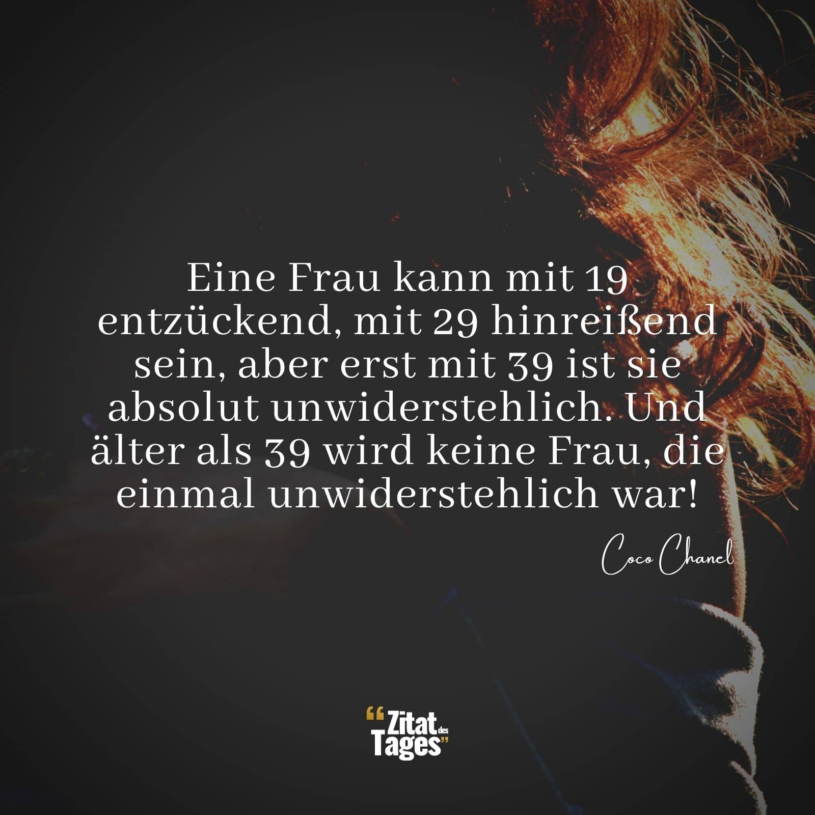 Eine Frau kann mit 19 entzückend, mit 29 hinreißend sein, aber erst mit 39 ist sie absolut unwiderstehlich. Und älter als 39 wird keine Frau, die einmal unwiderstehlich war! - Coco Chanel