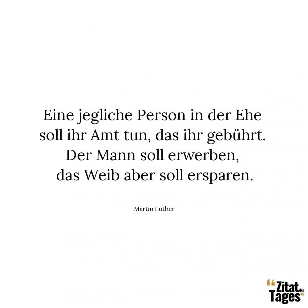 Eine jegliche Person in der Ehe soll ihr Amt tun, das ihr gebührt. Der Mann soll erwerben, das Weib aber soll ersparen. - Martin Luther