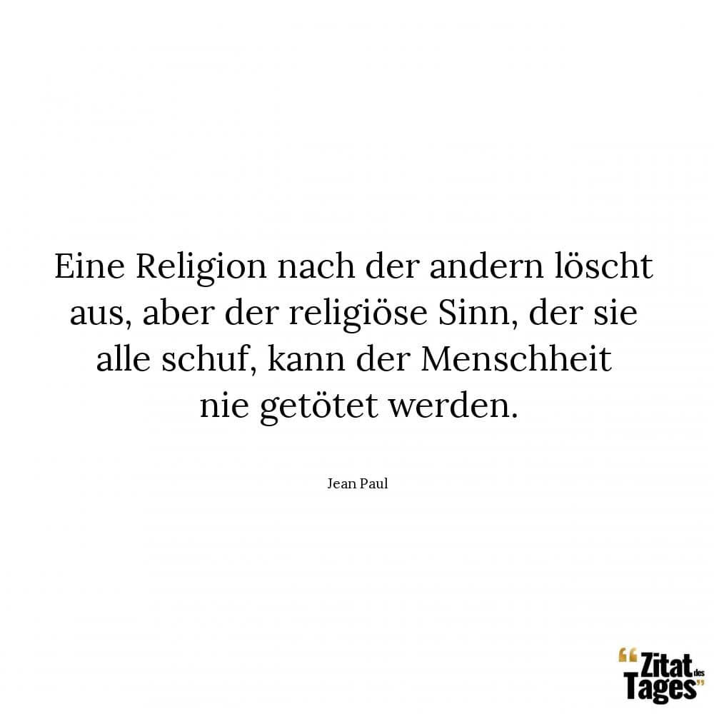 Eine Religion nach der andern löscht aus, aber der religiöse Sinn, der sie alle schuf, kann der Menschheit nie getötet werden. - Jean Paul