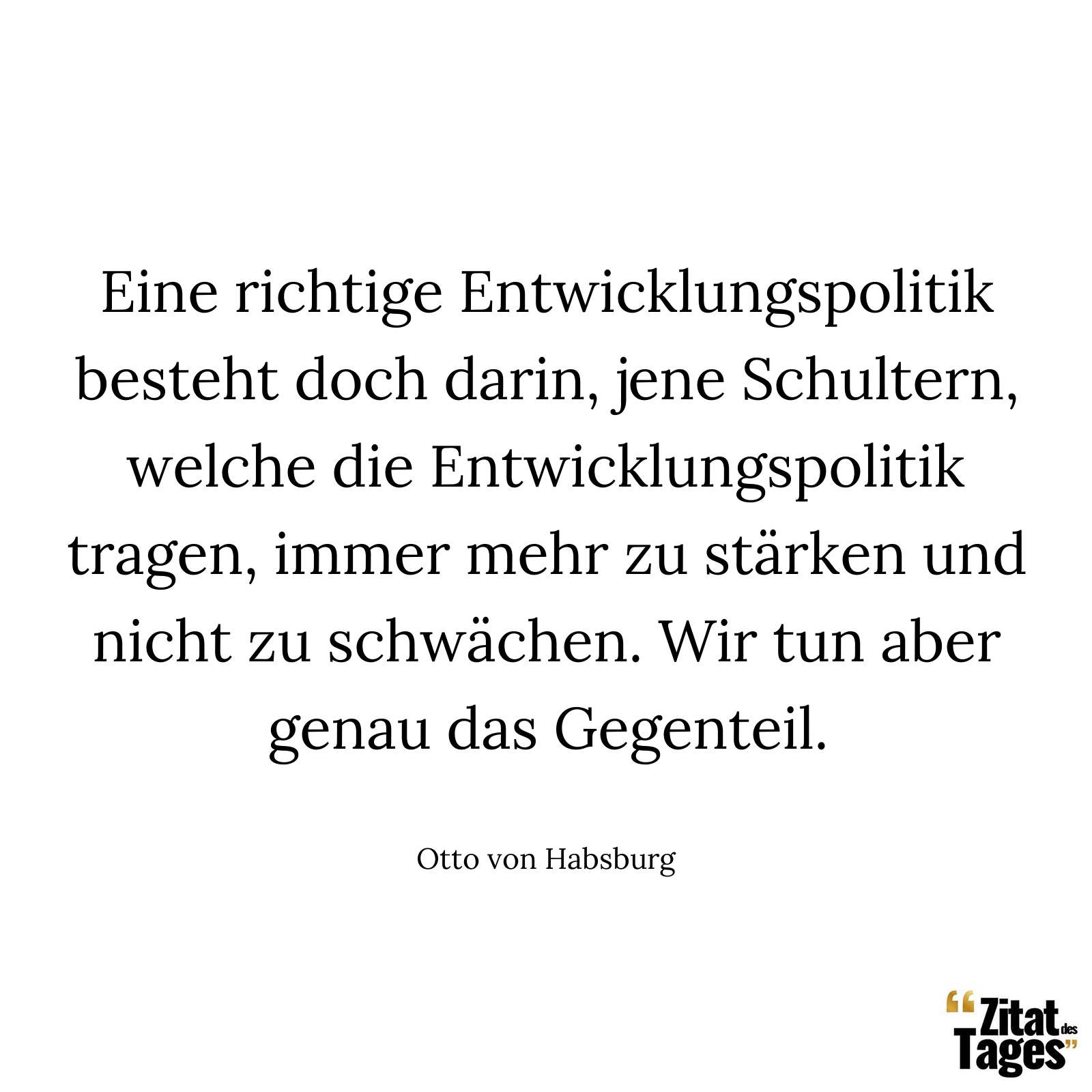 Eine richtige Entwicklungspolitik besteht doch darin, jene Schultern, welche die Entwicklungspolitik tragen, immer mehr zu stärken und nicht zu schwächen. Wir tun aber genau das Gegenteil. - Otto von Habsburg