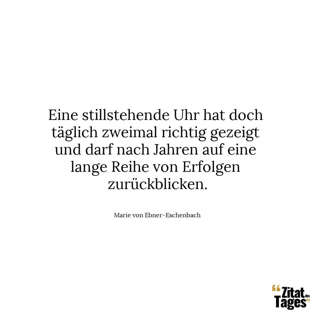 Eine stillstehende Uhr hat doch täglich zweimal richtig gezeigt und darf nach Jahren auf eine lange Reihe von Erfolgen zurückblicken. - Marie von Ebner-Eschenbach