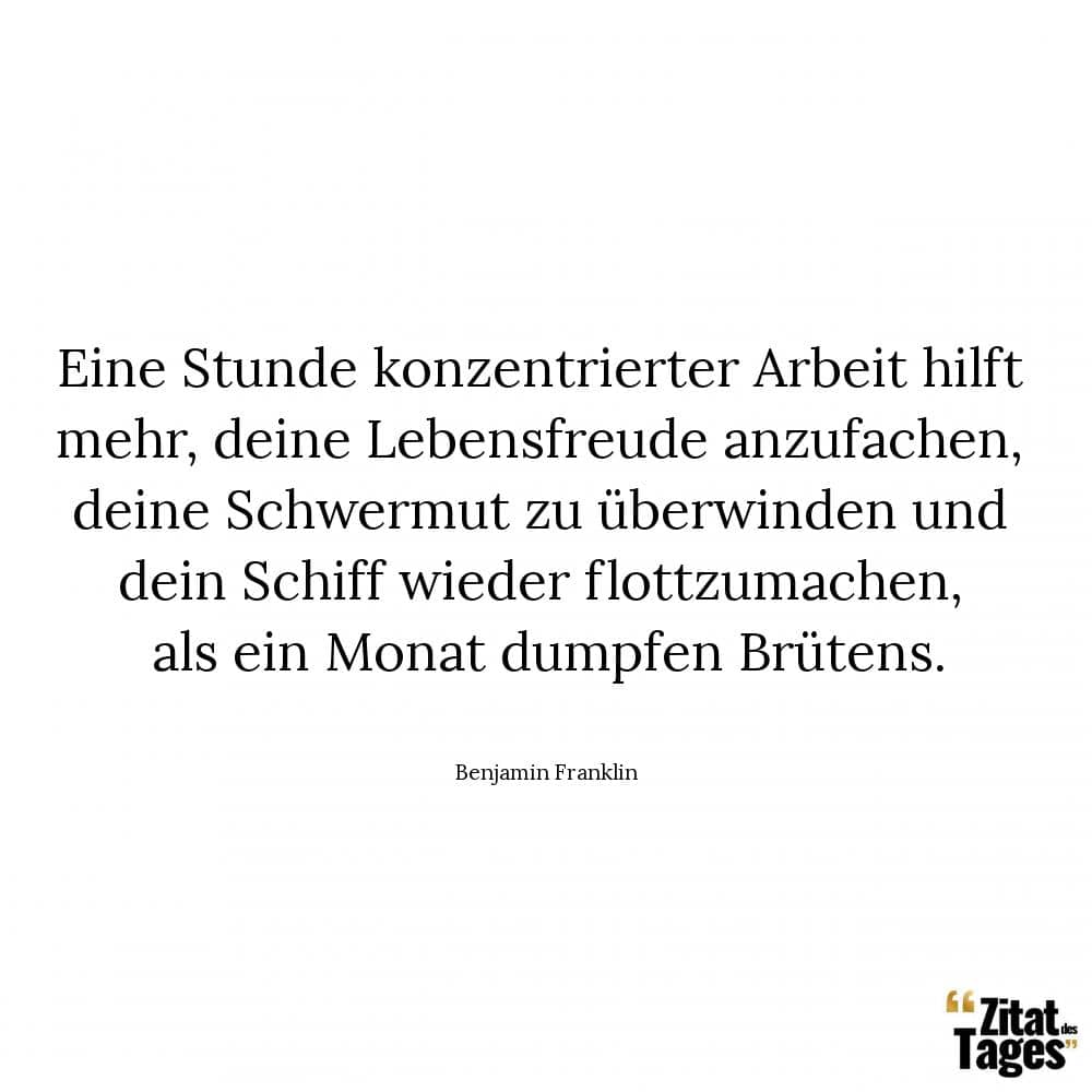 Eine Stunde konzentrierter Arbeit hilft mehr, deine Lebensfreude anzufachen, deine Schwermut zu überwinden und dein Schiff wieder flottzumachen, als ein Monat dumpfen Brütens. - Benjamin Franklin