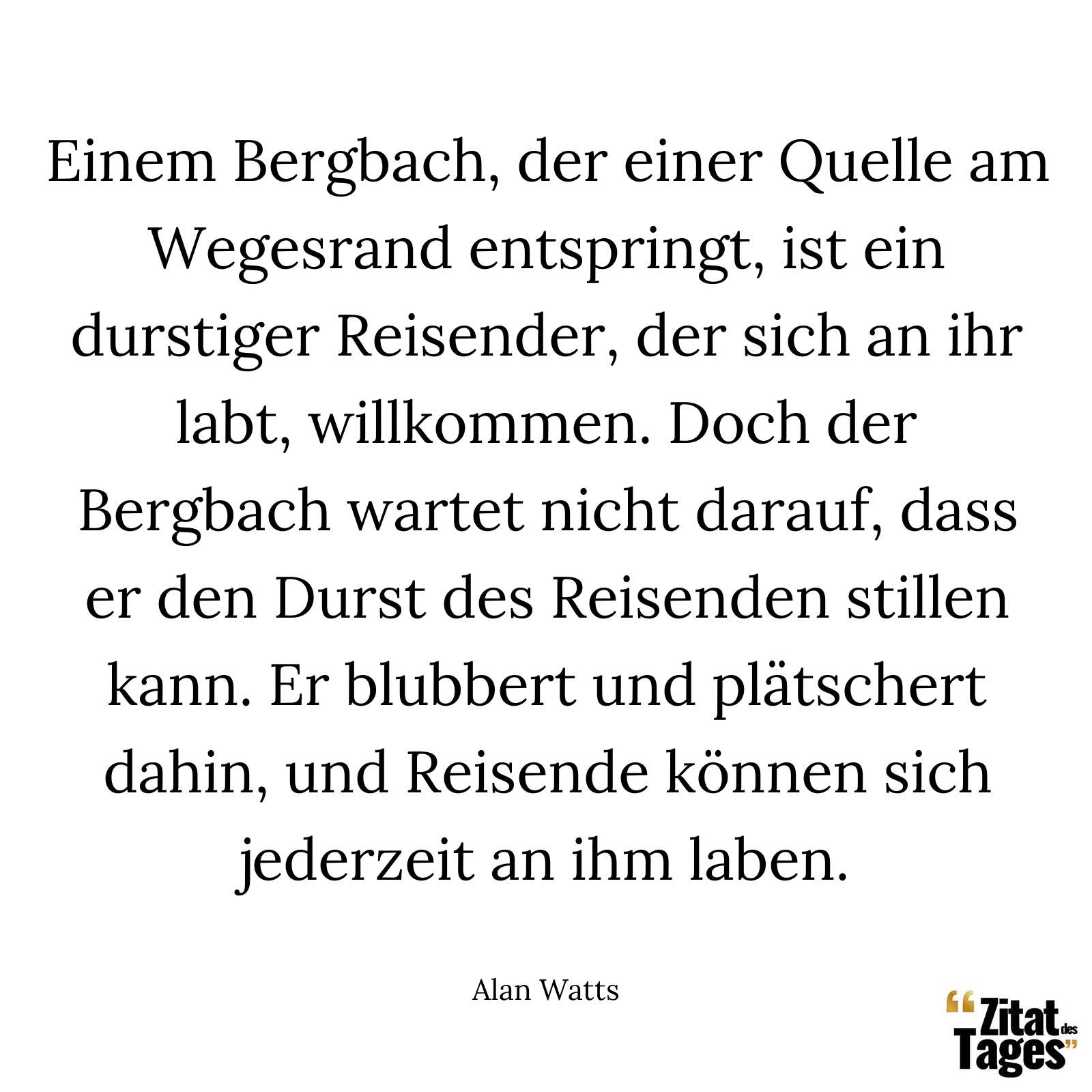 Einem Bergbach, der einer Quelle am Wegesrand entspringt, ist ein durstiger Reisender, der sich an ihr labt, willkommen. Doch der Bergbach wartet nicht darauf, dass er den Durst des Reisenden stillen kann. Er blubbert und plätschert dahin, und Reisende können sich jederzeit an ihm laben. - Alan Watts